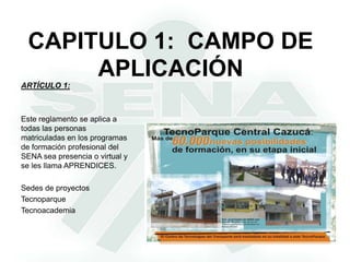 CAPITULO 1:  CAMPO DE APLICACIÓNARTÍCULO 1:Este reglamento se aplica a todas las personas matriculadas en los programas de formación profesional del SENA sea presencia o virtual y se les llama APRENDICES.Sedes de proyectosTecnoparqueTecnoacademia