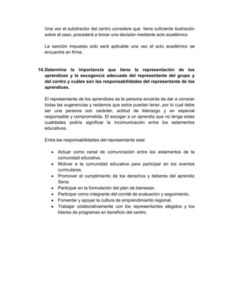 Una vez el subdirector del centro considere que tiene suficiente ilustración
sobre el caso, procederá a tomar una decisión mediante acto académico
La sanción impuesta solo será aplicable una vez el acto académico se
encuentre en firme.
14.Determine la importancia que tiene la representación de los
aprendices y la escogencia adecuada del representante del grupo y
del centro y cuáles son las responsabilidades del representante de los
aprendices.
El representante de los aprendices es la persona encarda de dar a conocer
todas las sugerencias y reclamos que estos puedan tener, por lo cual debe
ser una persona con carácter, actitud de liderazgo y en especial
responsable y comprometida. El escoger a un aprendiz que no tenga estas
cualidades podría significar la incomunicación entre los estamentos
educativos.
Entre las responsabilidades del representante esta:
Actuar como canal de comunicación entre los estamentos de la
comunidad educativa.
Motivar a la comunidad educativa para participar en los eventos
curriculares.
Promover el cumplimiento de los derechos y deberes del aprendiz
Sena.
Participar en la formulación del plan de bienestar.
Participar como integrante del comité de evaluación y seguimiento.
Fomentar y apoyar la cultura de emprendimiento regional.
Trabajar colaborativamente con los representantes elegidos y los
líderes de programas en beneficio del centro.
 