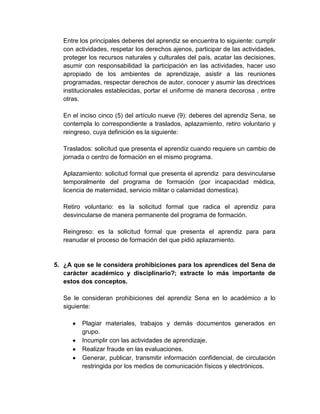 Entre los principales deberes del aprendiz se encuentra lo siguiente: cumplir
con actividades, respetar los derechos ajenos, participar de las actividades,
proteger los recursos naturales y culturales del país, acatar las decisiones,
asumir con responsabilidad la participación en las actividades, hacer uso
apropiado de los ambientes de aprendizaje, asistir a las reuniones
programadas, respectar derechos de autor, conocer y asumir las directrices
institucionales establecidas, portar el uniforme de manera decorosa , entre
otras.
En el inciso cinco (5) del artículo nueve (9): deberes del aprendiz Sena, se
contempla lo correspondiente a traslados, aplazamiento, retiro voluntario y
reingreso, cuya definición es la siguiente:
Traslados: solicitud que presenta el aprendiz cuando requiere un cambio de
jornada o centro de formación en el mismo programa.
Aplazamiento: solicitud formal que presenta el aprendiz para desvincularse
temporalmente del programa de formación (por incapacidad médica,
licencia de maternidad, servicio militar o calamidad domestica).
Retiro voluntario: es la solicitud formal que radica el aprendiz para
desvincularse de manera permanente del programa de formación.
Reingreso: es la solicitud formal que presenta el aprendiz para para
reanudar el proceso de formación del que pidió aplazamiento.
5. ¿A que se le considera prohibiciones para los aprendices del Sena de
carácter académico y disciplinario?; extracte lo más importante de
estos dos conceptos.
Se le consideran prohibiciones del aprendiz Sena en lo académico a lo
siguiente:
Plagiar materiales, trabajos y demás documentos generados en
grupo.
Incumplir con las actividades de aprendizaje.
Realizar fraude en las evaluaciones.
Generar, publicar, transmitir información confidencial, de circulación
restringida por los medios de comunicación físicos y electrónicos.
 
