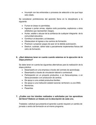Incumplir con las entrevistas o procesos de selección a los que haya
sido citado.
Se consideran prohibiciones del aprendiz Sena en lo disciplinario a lo
siguiente:
Fumar en áreas no permitidas.
Ingresar o portar armas, objetos corto punzantes, explosivos u otros
artefactos que representen riesgos.
Hurtar, estafar o abuzar de la confianza de cualquier integrante de la
comunidad educativa.
Contribuir al desorden y al desaseo.
Obstaculizar el ingreso a los centros de formación.
Practicar o propiciar juegos de azar sin la debida autorización.
Destruir, sustraer, dañar total o parcialmente implementos físicos del
cetro de formación.
6. ¿Qué debemos tener en cuenta cuando estemos en la ejecución de la
etapa práctica?
Se debe tener en cuenta las siguientes alternativas para la realización de la
etapa práctica:
Desempeño en una empresa a través del contrato de aprendizaje.
Desempeño a través de vinculación laboral o contractual.
Participación en un proyecto productivo, o en Sena-empresa, o en
Sena-proveedor o en producción de centros.
De apoyo a una unidad productiva familiar.
De apoyo a una institución estatal nacional, territorial o a una ONG.
Monitorias.
Pasantías
7. ¿Cuáles son los trámites realizados o solicitados por los aprendices
del Sena? Elabore un listado con la descripción de cada uno.
Traslados: solicitud que presenta el aprendiz cuando requiere un cambio de
jornada o centro de formación en el mismo programa.
 