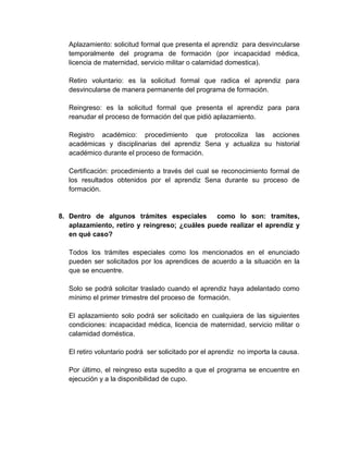 Aplazamiento: solicitud formal que presenta el aprendiz para desvincularse
temporalmente del programa de formación (por incapacidad médica,
licencia de maternidad, servicio militar o calamidad domestica).
Retiro voluntario: es la solicitud formal que radica el aprendiz para
desvincularse de manera permanente del programa de formación.
Reingreso: es la solicitud formal que presenta el aprendiz para para
reanudar el proceso de formación del que pidió aplazamiento.
Registro académico: procedimiento que protocoliza las acciones
académicas y disciplinarias del aprendiz Sena y actualiza su historial
académico durante el proceso de formación.
Certificación: procedimiento a través del cual se reconocimiento formal de
los resultados obtenidos por el aprendiz Sena durante su proceso de
formación.
8. Dentro de algunos trámites especiales como lo son: tramites,
aplazamiento, retiro y reingreso; ¿cuáles puede realizar el aprendiz y
en qué caso?
Todos los trámites especiales como los mencionados en el enunciado
pueden ser solicitados por los aprendices de acuerdo a la situación en la
que se encuentre.
Solo se podrá solicitar traslado cuando el aprendiz haya adelantado como
mínimo el primer trimestre del proceso de formación.
El aplazamiento solo podrá ser solicitado en cualquiera de las siguientes
condiciones: incapacidad médica, licencia de maternidad, servicio militar o
calamidad doméstica.
El retiro voluntario podrá ser solicitado por el aprendiz no importa la causa.
Por último, el reingreso esta supedito a que el programa se encuentre en
ejecución y a la disponibilidad de cupo.
 