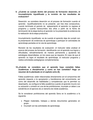 9. ¿Cuándo se cumple dentro del proceso de formación deserción, el
incumplimiento injustificado y la revisión de los resultados de
evaluación?
Deserción: se considera deserción en el proceso de formación cuando el
aprendiz injustificadamente no se presente por tres días consecutivos,
cuando terminado el periodo de aplazamiento el aprendiz no regresa al
programa y cuando transcurridos dos años a partir de la fecha de
terminación de la etapa lectiva el aprendiz no ha presentado la evidencia de
la realización de la etapa productiva.
Incumplimiento injustificado: se da cuando el aprendiz deja de cumplir con
la presentación de evidencias de aprendizaje o participar en actividades de
aprendizaje pactadas en la ruta de aprendizaje.
Revisión de los resultados de evaluación: el instructor debe analizar el
avance del proceso de formación, identificando con el aprendiz sus logros y
dificultades, retroalimentando de manera permanente y ajustando las
estrategias desarrolladas, en los casos que se requiera. En caso de que el
aprendiz no logre el resultado de aprendizaje, el instructor programa y
realiza actividades pedagógicas complementarias.
10.¿Cuándo se considera que el aprendiz haya cometido faltas
académicas o disciplinarias y como se han cometido? Haga un
resumen de lo planteado en el capítulo ocho (8).
Faltas académicas: están relacionadas directamente con el compromiso del
aprendiz respecto a la apropiación y transferencia del conocimiento, así
como del desarrollo de habilidades y competencias que le permitan su
desempeño, se configura la falta académica cuando el aprendiz incurre con
su actuación u omisión en una de las prohibiciones, incumple un deber o se
extralimita en el ejercicio de un derecho de índole académico.
Se le consideran prohibiciones del aprendiz Sena en lo académico a lo
siguiente:
Plagiar materiales, trabajos y demás documentos generados en
grupo.
Incumplir con las actividades de aprendizaje.
 