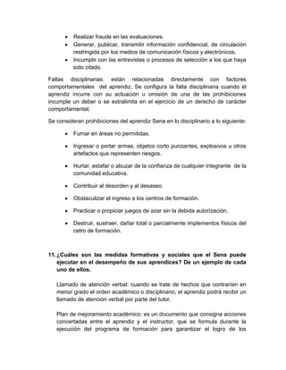 Realizar fraude en las evaluaciones.
Generar, publicar, transmitir información confidencial, de circulación
restringida por los medios de comunicación físicos y electrónicos.
Incumplir con las entrevistas o procesos de selección a los que haya
sido citado.
Faltas disciplinarias: están relacionadas directamente con factores
comportamentales del aprendiz. Se configura la falta disciplinaria cuando el
aprendiz incurre con su actuación u omisión de una de las prohibiciones
incumple un deber o se extralimita en el ejercicio de un derecho de carácter
comportamental.
Se consideran prohibiciones del aprendiz Sena en lo disciplinario a lo siguiente:
Fumar en áreas no permitidas.
Ingresar o portar armas, objetos corto punzantes, explosivos u otros
artefactos que representen riesgos.
Hurtar, estafar o abuzar de la confianza de cualquier integrante de la
comunidad educativa.
Contribuir al desorden y al desaseo.
Obstaculizar el ingreso a los centros de formación.
Practicar o propiciar juegos de azar sin la debida autorización.
Destruir, sustraer, dañar total o parcialmente implementos físicos del
cetro de formación.
11.¿Cuáles son las medidas formativas y sociales que el Sena puede
ejecutar en el desempeño de sus aprendices? De un ejemplo de cada
uno de ellos.
Llamado de atención verbal: cuando se trate de hechos que contraríen en
menor grado el orden académico o disciplinario, el aprendiz podrá recibir un
llamado de atención verbal por parte del tutor.
Plan de mejoramiento académico: es un documento que consigna acciones
concertadas entre el aprendiz y el instructor, que se formula durante la
ejecución del programa de formación para garantizar el logro de los
 