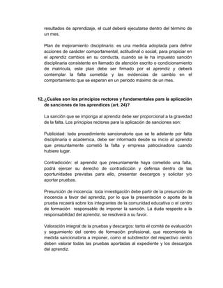 resultados de aprendizaje, el cual deberá ejecutarse dentro del término de
un mes.
Plan de mejoramiento disciplinario: es una medida adoptada para definir
acciones de carácter comportamental, actitudinal o social, para propiciar en
el aprendiz cambios en su conducta, cuando se le ha impuesto sanción
disciplinaria consistente en llamado de atención escrito o condicionamiento
de matrícula, este plan debe ser firmado por el aprendiz y deberá
contemplar la falta cometida y las evidencias de cambio en el
comportamiento que se esperan en un periodo máximo de un mes.
12.¿Cuáles son los principios rectores y fundamentales para la aplicación
de sanciones de los aprendices (art. 24)?
La sanción que se imponga al aprendiz debe ser proporcional a la gravedad
de la falta. Los principios rectores para la aplicación de sanciones son:
Publicidad: todo procedimiento sancionatorio que se le adelante por falta
disciplinaria o académica, debe ser informado desde su inicio al aprendiz
que presuntamente cometió la falta y empresa patrocinadora cuando
hubiere lugar.
Contradicción: el aprendiz que presuntamente haya cometido una falta,
podrá ejercer su derecho de contradicción y defensa dentro de las
oportunidades previstas para ello, presentar descargos y solicitar y/o
aportar pruebas.
Presunción de inocencia: toda investigación debe partir de la presunción de
inocencia a favor del aprendiz, por lo que la presentación o aporte de la
prueba recaerá sobre los integrantes de la comunidad educativa o el centro
de formación responsable de imponer la sanción. La duda respecto a la
responsabilidad del aprendiz, se resolverá a su favor.
Valoración integral de la pruebas y descargos: tanto el comité de evaluación
y seguimiento del centro de formación profesional, que recomienda la
medida sancionatoria a imponer, como el subdirector del respectivo centro
deben valorar todas las pruebas aportadas al expediente y los descargos
del aprendiz.
 
