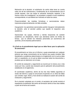 Motivación de la decisión: el subdirector de centro debe tener en cuenta
cada una de las motivaciones y fundamentos de la recomendación que el
comité exprese. Una vez tenga la suficiente ilustración respecto a los
hechos motivo de investigación, se procederá a expedir el acto académico
correspondiente, el cual deberá ser motivado en todos los casos.
Proporcionalidad: las medidas formativas o sancionatorias deben
imponerse proporcionalmente a la falta cometida.
Impugnación: los aprendices sancionados podrán impugnar motivadamente
la decisión, ante el servidor público que expidió el respectivo acto
académico.
Oportunidad: las quejas, informes y demás situaciones de carácter
académico y/o disciplinario, tienen que atenderse dentro de límites de
tiempo que no afecten los intereses personales y/o económicos del
aprendiz y de la empresa patrocinadora.
13.¿Cuál es el procedimiento legal que se debe llevar para la aplicación
de sanciones?
El procedimiento se inicia con el informe o queja presentada por cualquier
persona que tenga conocimiento de los hechos que pueda constituir falta
disciplinaria o académica determinada en el reglamento con lo cual se debe
abrir un expediente, en el cual se deben acumular todos los documentos y
pruebas que se relacionen con el caso.
El comité de evaluación y seguimiento se reunirá por lo menos una o más
veces por mes, cuando sea necesario para la aplicación del procedimiento
establecido en el reglamento.
El coordinador académico, dentro de los tres días hábiles siguientes al
recibo del informe o queja le comunicará al aprendiz en un oficio las faltas
que cometió, lugar, fecha y hora donde se realizara la sesión del comité de
evaluación y seguimiento.
De la decisión adoptada por el comité, el secretario del comité remitirá el
expediente al subdirector del centro de formación dentro dl dos días hábiles
a partir de la fecha de la sesión.
 