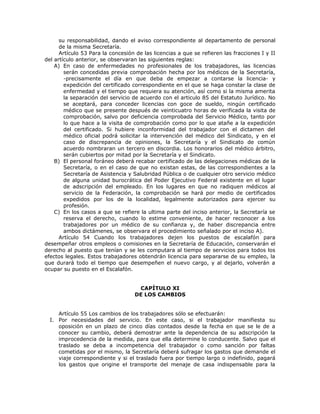 su responsabilidad, dando el aviso correspondiente al departamento de personal
de la misma Secretaría.
Artículo 53 Para la concesión de las licencias a que se refieren las fracciones I y II
del artículo anterior, se observaran las siguientes reglas:
A) En caso de enfermedades no profesionales de los trabajadores, las licencias
serán concedidas previa comprobación hecha por los médicos de la Secretaría,
-precisamente el día en que deba de empezar a contarse la licencia- y
expedición del certificado correspondiente en el que se haga constar la clase de
enfermedad y el tiempo que requiera su atención, así como si la misma amerita
la separación del servicio de acuerdo con el articulo 85 del Estatuto Jurídico. No
se aceptará, para conceder licencias con goce de sueldo, ningún certificado
médico que se presente después de veinticuatro horas de verificada la visita de
comprobación, salvo por deficiencia comprobada del Servicio Médico, tanto por
lo que hace a la visita de comprobación como por lo que atañe a la expedición
del certificado. Si hubiere inconformidad del trabajador con el dictamen del
médico oficial podrá solicitar la intervención del médico del Sindicato, y en el
caso de discrepancia de opiniones, la Secretaría y el Sindicato de común
acuerdo nombraran un tercero en discordia. Los honorarios del médico árbitro,
serán cubiertos por mitad por la Secretaría y el Sindicato.
B) El personal foráneo deberá recabar certificado de las delegaciones médicas de la
Secretaría, o en el caso de que no existan estas, de las correspondientes a la
Secretaría de Asistencia y Salubridad Pública o de cualquier otro servicio médico
de alguna unidad burocrática del Poder Ejecutivo Federal existente en el lugar
de adscripción del empleado. En los lugares en que no radiquen médicos al
servicio de la Federación, la comprobación se hará por medio de certificados
expedidos por los de la localidad, legalmente autorizados para ejercer su
profesión.
C) En los casos a que se refiere la ultima parte del inciso anterior, la Secretaría se
reserva el derecho, cuando lo estime conveniente, de hacer reconocer a los
trabajadores por un médico de su confianza y, de haber discrepancia entre
ambos dictámenes, se observara el procedimiento señalado por el inciso A).
Artículo 54 Cuando los trabajadores dejen los puestos de escalafón para
desempeñar otros empleos o comisiones en la Secretaría de Educación, conservarán el
derecho al puesto que tenían y se les computara al tiempo de servicios para todos los
efectos legales. Estos trabajadores obtendrán licencia para separarse de su empleo, la
que durará todo el tiempo que desempeñen el nuevo cargo, y al dejarlo, volverán a
ocupar su puesto en el Escalafón.
CAPÍTULO XI
DE LOS CAMBIOS
Artículo 55 Los cambios de los trabajadores sólo se efectuarán:
I. Por necesidades del servicio. En este caso, si el trabajador manifiesta su
oposición en un plazo de cinco días contados desde la fecha en que se le de a
conocer su cambio, deberá demostrar ante la dependencia de su adscripción la
improcedencia de la medida, para que ella determine lo conducente. Salvo que el
traslado se deba a incompetencia del trabajador o como sanción por faltas
cometidas por el mismo, la Secretaría deberá sufragar los gastos que demande el
viaje correspondiente y si el traslado fuera por tiempo largo o indefinido, pagará
los gastos que origine el transporte del menaje de casa indispensable para la
 