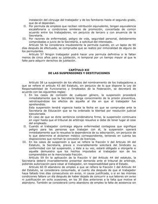 instalación del cónyuge del trabajador y de los familiares hasta el segundo grado,
que de el dependan.
II. Por permuta de empleos que reciban retribución equivalente, tengan equivalencia
escalafonaria y condiciones similares de promoción, concertada de común
acuerdo entre los trabajadores, sin perjuicio de tercero y con anuencia de la
Secretaría.
III. Por razones de enfermedad, peligro de vida, seguridad personal, debidamente
comprobadas a juicio de la Secretaría, a solicitud del interesado.
Artículo 56 Se considerara insubsistente la permuta cuando, en un lapso de 90
días después de efectuada, se compruebe que se realizo por inmoralidad de alguno de
los permutantes.
Artículo 57 Ningún trabajador podrá hacer una permuta definitiva si le faltan
menos de cinco años para su jubilación, ni temporal por un tiempo mayor al que le
falte para adquirir derechos de jubilación.
CAPÍTULO XII
DE LAS SUSPENSIONES Y DESTITUCIONES
Artículo 58 La suspensión de los efectos del nombramiento de los trabajadores a
que se refiere el artículo 43 del Estatuto, sin perjuicio de lo que dispone la Ley de
Responsabilidad de Funcionarios y Empleados de la Federación, se decretará de
acuerdo con las siguientes reglas:
I. En los casos de comisión de cualquier género, la suspensión procederá
inmediatamente que la Secretaría tenga conocimiento de la prisión preventiva,
retrotrayéndose los efectos de aquella al día en que el trabajador fue
aprehendido.
Esta suspensión tendrá vigencia hasta la fecha en que se compruebe ante la
Secretaría de Educación que se ha ordenado la libertad por resolución judicial
ejecutoriada.
En caso de que se dicte sentencia condenatoria firme, la suspensión continuara
en vigor hasta que el tribunal de arbitraje resuelva si debe de tener lugar el cese
del empleado.
II. Cuando el trabajador contraiga alguna enfermedad contagiosa que signifique
peligro para las personas que trabajan con él, la suspensión operará
inmediatamente que lo resuelva la dependencia de su adscripción, sin perjuicio de
lo que determine el dictamen médico correspondiente, teniendo en cuenta las
disposiciones que norman la concesión de licencias.
III. En los casos de suspensión a que se refiere la fracción V del Articulo 44 del
Estatuto, la Secretaría, previa e invariablemente solicitará del Sindicato su
conformidad con tal suspensión, y éste a su vez, estará obligado a otorgarla si
aquella demuestra que los hechos imputados al trabajador son de los
comprendidos en la mencionada fracción.
Artículo 59 En la aplicación de la fracción V del Artículo 44 del estatuto, la
Secretaría deberá invariablemente presentar demanda ante el tribunal de arbitraje,
pidiendo autorización para cesar al trabajador, sin responsabilidad para el Estado.
Artículo 60 El abandono de empleo a que se refiere la fracción I del Artículo 44
del Estatuto, se considerara consumado, al cuarto día después de que el trabajador
haya faltado tres días consecutivos sin aviso, ni causa justificada, o si en las mismas
condiciones faltare un día después de haber dejado de concurrir a sus labores sin aviso
ni justificación en ocho ocasiones, en los 30 días anteriores a la falta que motive el
abandono. También se considerará como abandono de empleo la falta de asistencia sin
 