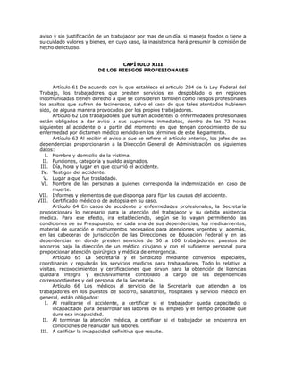 aviso y sin justificación de un trabajador por mas de un día, si maneja fondos o tiene a
su cuidado valores y bienes, en cuyo caso, la inasistencia hará presumir la comisión de
hecho delictuoso.
CAPÍTULO XIII
DE LOS RIESGOS PROFESIONALES
Artículo 61 De acuerdo con lo que establece el articulo 284 de la Ley Federal del
Trabajo, los trabajadores que presten servicios en despoblado o en regiones
incomunicadas tienen derecho a que se consideren también como riesgos profesionales
los asaltos que sufran de facinerosos, salvo el caso de que tales atentados hubieren
sido, de alguna manera provocados por los propios trabajadores.
Artículo 62 Los trabajadores que sufran accidentes o enfermedades profesionales
están obligados a dar aviso a sus superiores inmediatos, dentro de las 72 horas
siguientes al accidente o a partir del momento en que tengan conocimiento de su
enfermedad por dictamen médico rendido en los términos de este Reglamento.
Artículo 63 Al recibir el aviso a que se refiere el artículo anterior, los jefes de las
dependencias proporcionarán a la Dirección General de Administración los siguientes
datos:
I. Nombre y domicilio de la victima.
II. Funciones, categoría y sueldo asignados.
III. Día, hora y lugar en que ocurrió el accidente.
IV. Testigos del accidente.
V. Lugar a que fue trasladado.
VI. Nombre de las personas a quienes corresponda la indemnización en caso de
muerte.
VII. Informes y elementos de que disponga para fijar las causas del accidente.
VIII. Certificado médico o de autopsia en su caso.
Artículo 64 En casos de accidente o enfermedades profesionales, la Secretaría
proporcionará lo necesario para la atención del trabajador y su debida asistencia
médica. Para ese efecto, ira estableciendo, según se lo vayan permitiendo las
condiciones de su Presupuesto, en cada una de sus dependencias, los medicamentos,
material de curación e instrumentos necesarios para atenciones urgentes y, además,
en las cabeceras de jurisdicción de las Direcciones de Educación Federal y en las
dependencias en donde presten servicios de 50 a 100 trabajadores, puestos de
socorros bajo la dirección de un médico cirujano y con el suficiente personal para
proporcionar atención quirúrgica y médica de emergencia.
Artículo 65 La Secretaría y el Sindicato mediante convenios especiales,
coordinarán y regularán los servicios médicos para trabajadores. Todo lo relativo a
visitas, reconocimientos y certificaciones que sirvan para la obtención de licencias
quedara integra y exclusivamente controlado a cargo de las dependencias
correspondientes y del personal de la Secretaría.
Artículo 66 Los médicos al servicio de la Secretaría que atiendan a los
trabajadores en los puestos de socorro, sanatorios, hospitales y servicio médico en
general, están obligados:
I. Al realizarse el accidente, a certificar si el trabajador queda capacitado o
incapacitado para desarrollar las labores de su empleo y el tiempo probable que
dure esa incapacidad.
II. Al terminar la atención médica, a certificar si el trabajador se encuentra en
condiciones de reanudar sus labores.
III. A calificar la incapacidad definitiva que resulte.
 