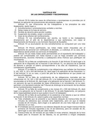 CAPÍTULO XIV
DE LAS INFRACCIONES Y RECOMPENSAS
Articulo 70 En todos los casos de infracciones y recompensas no previstas por el
Estatuto se aplicarán las prevenciones del presente capítulo.
Artículo 71 Las infracciones de los trabajadores a los preceptos de este
Reglamento, darán lugar a:
I. Extrañamientos y amonestaciones verbales y escritas.
II. Notas malas en la hoja de servicio.
III. Perdida de derecho para percibir sueldos.
IV. Suspensión de empleo, cargo o comisión.
V. Cese de los efectos del nombramiento.
Artículo 72 Los extrañamientos por escrito, se harán a los trabajadores
directamente por el jefe de la dependencia a que pertenezca, con copia al
Departamento de Personal y a la Comisión Nacional de Escalafón.
Artículo 73 La acumulación de tres extrañamientos se computará por una nota
mala.
Artículo 74 Previa justificación, las notas malas serán impuestas por el
departamento de personal con notificación al afectado, y a solicitud, en su caso, de la
dependencia donde preste sus servicios el trabajador.
Artículo 75 Las notas malas serán permanentes en el expediente del trabajador y
podrán ser compensadas con notas buenas a que se haga acreedor por servicios
extraordinarios, acciones meritorias o cualesquiera otros motivos que justifiquen tal
recompensa.
Artículo 76 La falta de cumplimiento a la fracción II del Artículo 25 dará lugar a la
aplicación de lo dispuesto por la fracción II del Artículo 71, sin perjuicio de la perdida
de derecho a percibir el salario correspondiente a los días de inasistencia, que se
consideraran injustificados.
Artículo 77 La falta de cumplimiento a las obligaciones que señalan las fracciones
V, VII, VIII, X, XV y XVI del Artículo 25, dará lugar a la aplicación de las fracciones I y
II del Artículo 71 en su caso, a juicio del jefe de la dependencia en que preste sus
servicios el trabajador.
Artículo 78 La falta de cumplimiento de las obligaciones marcadas por las
infracciones VI, IX, XII y XIV del Artículo 25, y la inobservancia de las prevenciones
enumeradas en el Artículo 26, dará lugar a la aplicación de la fracción I del Artículo 71,
sin perjuicio de que la gravedad de estas infracciones o la reincidencia, en su caso,
permitan a la Secretaría solicitar del Tribunal de Arbitraje la terminación de los efectos
de los nombramientos respectivos.
Artículo 79 La falta de cumplimiento a los incisos XI y XIII del Artículo 25, dará
lugar a la aplicación de la fracción V del Artículo 71 de este Reglamento, sin perjuicio
de la responsabilidad penal en que pudiere incurrir el trabajador.
Artículo 80 La falta de puntualidad en la asistencia a las labores a que se refiere
la fracción II del Artículo 25, estará sujeta a las siguientes normas:
A) Todo empleado que se presente a sus labores después de transcurridos los 10
minutos de tolerancia que concede este reglamento, pero sin que el retardo
exceda de 20 minutos, dará origen a la aplicación de una nota mala por cada 2
retardos en un mes.
B) El empleado que se presente a sus labores después de que hagan transcurrido los
primeros 20 minutos siguientes a los 10 de tolerancia, pero sin exceder de 30,
dará lugar a una nota mala por cada retardo.
C) Transcurridos los 30 minutos de que habla el inciso anterior, después de la hora
fijada para la iniciación de las labores, no se permitirá a ningún empleado
 
