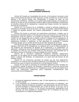 CAPÍTULO XV
DISPOSICIONES GENERALES
Artículo 86 Cuando por necesidades del servicio, al formularse el proyecto anual
para el presupuesto del ejercicio fiscal siguiente, se trate de disminuir el monto de los
salarios o de suprimir plazas que correspondan a empleos de base, se oirá
previamente al Sindicato. También, en la misma oportunidad indicada, se consultará su
opinión en el caso en que se pretenda modificar alguna partida dedicada a prestaciones
en beneficio directo de los trabajadores y aquellas que tengan conexión con aspectos
técnicos de la enseñanza
Artículo 87 A la renuncia de un trabajador y previa la solicitud respectiva, la
Secretaría le extenderá carta de servicios, con copia al Sindicato, especificando tiempo
y calidad de aquellos puestos que hubiere desempeñado y salarios que hubiere
percibido.
Artículo 88 Cuando lo permitan los lineamientos económicos y legales que la
Secretaría de Hacienda señale a la de Educación para la formulación de su proyecto de
presupuesto anual de egresos, se incluirán las partidas correspondientes a fin de
cumplir con las obligaciones que al Estado impone el estatuto de los trabajadores al
servicio de los poderes de la unión, respecto al suministro a los trabajadores de
habitaciones cómodas e higiénicas, ya sea adquiridas en propiedad o rentadas
mediante alquiler que no exceda del 6% anual del valor catastral de las fincas.
Artículo 89 Los pagos que deban hacerse por concepto de sobresueldos, viáticos,
pasajes y defunción de los trabajadores, se regularán por lo que al efecto disponga la
Ley Orgánica del Presupuesto de Egresos de la Federación y su Reglamento. La
aplicación y distribución anual de la partida presupuestal de Sobresueldos por vida cara
e insalubre se hará por una comisión mixta de tres personas, una nombrada por la
Secretaría, otra por el Sindicato y la tercera elegida de común acuerdo.
Artículo 90 La Secretaría establecerá Guarderías Infantiles debidamente
atendidas, en los lugares que se juzgue necesario, previo el estudio que se formule al
efecto a petición del Sindicato, en acatamiento a la parte final del artículo 25 del
Estatuto Jurídico.
Artículo 91 Las condiciones generales de trabajo que fija este Reglamento,
subsistirán si al iniciarse nuevo periodo presidencial no se establecen otras normas, en
los términos a que se refieren los artículos 63 y 64 del Estatuto Jurídico.
Artículo 92 Los casos no previstos en el presente reglamento serán resueltos por
la Secretaría, oyendo el parecer del Sindicato y teniendo en cuenta las normas que
establece el Artículo 8 del Estatuto de los Trabajadores al Servicio de los Poderes de la
Unión. Las resoluciones respectivas serán publicadas inmediatamente para
conocimiento de los trabajadores.
TRANSITORIOS:
I. El presente Reglamento entrara en vigor 15 días después de su publicación en
el "Diario Oficial".
II. A los empleados que actualmente tengan nombramientos de Delegados, que
hubieren obtenido la plaza por escalafón y que desempeñen servicios de oficina,
les será cambiado su nombramiento por el jefe de oficina. A los que, con la
misma designación actual y en las mismas circunstancias, desempeñen otros
servicios, les será cambiado su nombramiento por el empleado de base que
corresponda a su categoría presupuestal.
 