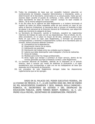 III. Todos los empleados de base que por escalafón hubieren adquirido un
nombramiento de Visitador, Inspector Administrativo o Intendente, serán, a
determinación de la Secretaría, conservados en su actual puesto, hasta que por
ascenso dejen vacante el puesto de confianza, o bien, serán nombrados en
plaza equivalente de base de nueva creación -aunque no sean creadas al
efecto-, de la misma categoría presupuestal.
IV. A los dos años de la vigencia de este Reglamento y si hubiere terminado el
registro de todos los títulos expedidos antes de que entrara en vigor la Ley
sobre el Ejercicio Profesional, la Secretaría dará a conocer al Sindicato la lista
de plazas y de personal de la Dirección General de Profesiones, que adquirirán
desde ese momento la categoría de base.
V. La Secretaría de Educación, oyendo al Sindicato, expedirá los reglamentos
interiores de trabajo de cada una de sus dependencias. Para el efecto, los CC.
Jefes procederán, en un plazo no mayor de 60 días, contados a partir de la
fecha en que entre en vigor este Reglamento, a formular los proyectos
correspondientes y remitirlos al Departamento Jurídico de la Secretaría para su
revisión. dichos proyectos deberán contener:
A) Competencia de la dependencia.
B) Organización interior de la misma.
C) Distribución de autoridad.
D) Distribución del trabajo entre las unidades que la integren.
E) Labores que debe desempeñar cada trabajador y forma de realizarlas.
F) Horas de trabajo.
G) Medidas para evitar los riesgos profesionales.
H) Otras reglas que tiendan a contribuir al mejor servicio, dentro de las
normas generales que fijan el Estatuto Jurídico y este Reglamento.
VI. La Comisión Nacional de Escalafón, además de lo dispuesto en el artículo
anterior, dará a conocer por medio de boletines la puntuación y el lugar
escalafonario que correspondan a cada uno de los trabajadores de base que
dependen de la Secretaría de Educación.
VII. Los preceptos de este Reglamento derogan todas las disposiciones
reglamentarias que se les opongan.
DADO EN EL PALACIO DEL PODER EJECUTIVO FEDERAL, EN
LA CIUDAD DE MÉXICO, D. F., A LOS CUATRO DÍAS DEL MES DE ENERO
DE MIL NOVECIENTOS CUARENTA Y SEIS. MANUEL ÁVILA CAMACHO.-
RÚBRICA. EL SECRETARIO DE ESTADO Y DEL DESPACHO DE
EDUCACIÓN PÚBLICA, JAIME TORRES BODET. RÚBRICA.- AL C. LIC.
PRIMO VILLA MICHEL, SECRETARIO DE GOBERNACIÓN. PRESENTE.
 