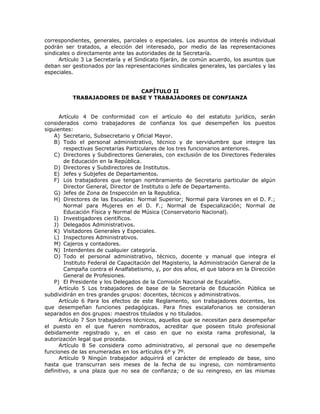 correspondientes, generales, parciales o especiales. Los asuntos de interés individual
podrán ser tratados, a elección del interesado, por medio de las representaciones
sindicales o directamente ante las autoridades de la Secretaría.
Artículo 3 La Secretaría y el Sindicato fijarán, de común acuerdo, los asuntos que
deban ser gestionados por las representaciones sindicales generales, las parciales y las
especiales.
CAPÍTULO II
TRABAJADORES DE BASE Y TRABAJADORES DE CONFIANZA
Artículo 4 De conformidad con el artículo 4o del estatuto jurídico, serán
considerados como trabajadores de confianza los que desempeñen los puestos
siguientes:
A) Secretario, Subsecretario y Oficial Mayor.
B) Todo el personal administrativo, técnico y de servidumbre que integre las
respectivas Secretarías Particulares de los tres funcionarios anteriores.
C) Directores y Subdirectores Generales, con exclusión de los Directores Federales
de Educación en la República.
D) Directores y Subdirectores de Institutos.
E) Jefes y Subjefes de Departamentos.
F) Los trabajadores que tengan nombramiento de Secretario particular de algún
Director General, Director de Instituto o Jefe de Departamento.
G) Jefes de Zona de Inspección en la Republica.
H) Directores de las Escuelas: Normal Superior; Normal para Varones en el D. F.;
Normal para Mujeres en el D. F.; Normal de Especialización; Normal de
Educación Física y Normal de Música (Conservatorio Nacional).
I) Investigadores científicos.
J) Delegados Administrativos.
K) Visitadores Generales y Especiales.
L) Inspectores Administrativos.
M) Cajeros y contadores.
N) Intendentes de cualquier categoría.
O) Todo el personal administrativo, técnico, docente y manual que integra el
Instituto Federal de Capacitación del Magisterio, la Administración General de la
Campaña contra el Analfabetismo, y, por dos años, el que labora en la Dirección
General de Profesiones.
P) El Presidente y los Delegados de la Comisión Nacional de Escalafón.
Artículo 5 Los trabajadores de base de la Secretaría de Educación Pública se
subdividirán en tres grandes grupos: docentes, técnicos y administrativos.
Artículo 6 Para los efectos de este Reglamento, son trabajadores docentes, los
que desempeñan funciones pedagógicas. Para fines escalafonarios se consideran
separados en dos grupos: maestros titulados y no titulados.
Artículo 7 Son trabajadores técnicos, aquellos que se necesitan para desempeñar
el puesto en el que fueren nombrados, acreditar que poseen titulo profesional
debidamente registrado y, en el caso en que no exista rama profesional, la
autorización legal que proceda.
Artículo 8 Se considera como administrativo, al personal que no desempeñe
funciones de las enumeradas en los artículos 6º y 7º.
Artículo 9 Ningún trabajador adquirirá el carácter de empleado de base, sino
hasta que transcurran seis meses de la fecha de su ingreso, con nombramiento
definitivo, a una plaza que no sea de confianza; o de su reingreso, en las mismas
 