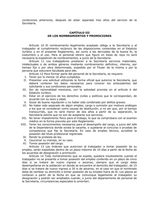 condiciones anteriores, después de estar separado tres años del servicio de la
Secretaría.
CAPÍTULO III
DE LOS NOMBRAMIENTOS Y PROMOCIONES
Artículo 10 El nombramiento legalmente aceptado obliga a la Secretaría y al
trabajador al cumplimiento recíproco de las disposiciones contenidas en el Estatuto
Jurídico y en el presente Reglamento, así como a las derivadas de la buena fe, la
costumbre y el uso. Para el personal obrero que figure en listas de raya no será
necesaria la expedición de nombramientos, a juicio de la Secretaría.
Artículo 11 Los trabajadores prestaran a la Secretaría servicios materiales,
intelectuales o de ambos géneros mediante nombramiento definitivo, interino, por
tiempo fijo o por obra determinada, expedido por el Titular de la misma o por la
persona que estuviere facultada para ello.
Artículo 12 Para formar parte del personal de la Secretaría, se requiere:
I. Tener por lo menos 16 años cumplidos.
II. Presentar una solicitud utilizando la forma oficial que autorice la Secretaría, que
deberá contener los datos necesarios para conocer los antecedentes del
solicitante y sus condiciones personales.
III. Ser de nacionalidad mexicana, con la salvedad prevista en el artículo 6 del
Estatuto Jurídico.
IV. Estar en el ejercicio de los derechos civiles y políticos que le correspondan, de
acuerdo con su sexo y edad.
V. Gozar de buena reputación y no haber sido condenado por delitos graves.
VI. No haber sido separado de algún empleo, cargo o comisión por motivos análogos
a los que se consideran como causas de destitución, a no ser que, por el tiempo
transcurrido, que no será menor de dos años a partir de su separación, la
Secretaría estime que no son de aceptarse sus servicios.
VII. No tener impedimento físico para el trabajo, lo que se comprobara con el examen
médico en la forma prevista por este Reglamento.
VIII. Tener los conocimientos necesarios para el desempeño del cargo, a juicio del Jefe
de la Dependencia donde exista la vacante, o sujetarse al concurso o pruebas de
competencia que fije la Secretaría. En caso de empleo técnico, acreditar la
posesión del titulo profesional registrado.
IX. Rendir la protesta de ley.
X. Caucionar su manejo, en su caso.
XI. Tomar posesión del cargo.
Artículo 13 Las órdenes que autoricen al trabajador a tomar posesión de su
empleo, serán expedidas dentro de un plazo máximo de 10 días a partir de la fecha de
los acuerdos de designación o promoción.
Artículo 14 Todo nombramiento que se expida, quedara insubsistente cuando el
trabajador no se presente a tomar posesión del empleo conferido en un plazo de cinco
días si se tratare de nuevo ingreso o ascenso, siempre que el cargo deba
desempeñarse en la población en donde se encuentre el domicilio del trabajador; de 15
días si se tratare de nuevo ingreso a 30 si de ascenso, en el caso en que el nombrado
deba de cambiar su domicilio o tomar posesión de su empleo fuera de él. Los plazos se
contaran a partir de la fecha en que se comunique legalmente al trabajador su
designación y podrán ser ampliados cuando, a juicio del departamento de personal de
la Secretaría, circunstancias especiales lo ameriten.
 