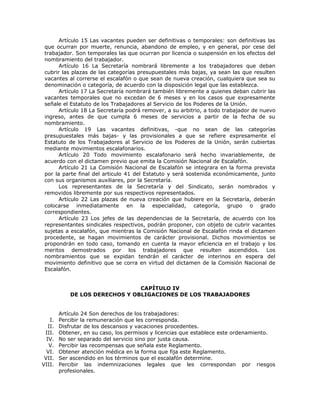 Artículo 15 Las vacantes pueden ser definitivas o temporales: son definitivas las
que ocurran por muerte, renuncia, abandono de empleo, y en general, por cese del
trabajador. Son temporales las que ocurran por licencia o suspensión en los efectos del
nombramiento del trabajador.
Artículo 16 La Secretaría nombrará libremente a los trabajadores que deban
cubrir las plazas de las categorías presupuestales más bajas, ya sean las que resulten
vacantes al correrse el escalafón o que sean de nueva creación, cualquiera que sea su
denominación o categoría, de acuerdo con la disposición legal que las establezca.
Artículo 17 La Secretaría nombrará también libremente a quienes deban cubrir las
vacantes temporales que no excedan de 6 meses y en los casos que expresamente
señale el Estatuto de los Trabajadores al Servicio de los Poderes de la Unión.
Artículo 18 La Secretaría podrá remover, a su arbitrio, a todo trabajador de nuevo
ingreso, antes de que cumpla 6 meses de servicios a partir de la fecha de su
nombramiento.
Artículo 19 Las vacantes definitivas, -que no sean de las categorías
presupuestales más bajas- y las provisionales a que se refiere expresamente el
Estatuto de los Trabajadores al Servicio de los Poderes de la Unión, serán cubiertas
mediante movimientos escalafonarios.
Artículo 20 Todo movimiento escalafonario será hecho invariablemente, de
acuerdo con el dictamen previo que emita la Comisión Nacional de Escalafón.
Artículo 21 La Comisión Nacional de Escalafón se integrara en la forma prevista
por la parte final del articulo 41 del Estatuto y será sostenida económicamente, junto
con sus organismos auxiliares, por la Secretaría.
Los representantes de la Secretaría y del Sindicato, serán nombrados y
removidos libremente por sus respectivos representados.
Artículo 22 Las plazas de nueva creación que hubiere en la Secretaría, deberán
colocarse inmediatamente en la especialidad, categoría, grupo o grado
correspondientes.
Artículo 23 Los jefes de las dependencias de la Secretaría, de acuerdo con los
representantes sindicales respectivos, podrán proponer, con objeto de cubrir vacantes
sujetas a escalafón, que mientras la Comisión Nacional de Escalafón rinda el dictamen
procedente, se hagan movimientos de carácter provisional. Dichos movimientos se
propondrán en todo caso, tomando en cuenta la mayor eficiencia en el trabajo y los
meritos demostrados por los trabajadores que resulten ascendidos. Los
nombramientos que se expidan tendrán el carácter de interinos en espera del
movimiento definitivo que se corra en virtud del dictamen de la Comisión Nacional de
Escalafón.
CAPÍTULO IV
DE LOS DERECHOS Y OBLIGACIONES DE LOS TRABAJADORES
Artículo 24 Son derechos de los trabajadores:
I. Percibir la remuneración que les corresponda.
II. Disfrutar de los descansos y vacaciones procedentes.
III. Obtener, en su caso, los permisos y licencias que establece este ordenamiento.
IV. No ser separado del servicio sino por justa causa.
V. Percibir las recompensas que señala este Reglamento.
VI. Obtener atención médica en la forma que fija este Reglamento.
VII. Ser ascendido en los términos que el escalafón determine.
VIII. Percibir las indemnizaciones legales que les correspondan por riesgos
profesionales.
 