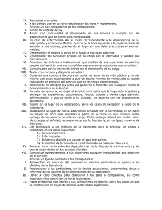 IX. Renunciar al empleo.
X. Y las demás que en su favor establezcan las leyes y reglamentos.
Artículo 25 Son obligaciones de los trabajadores:
I. Rendir la protesta de ley.
II. Asistir con puntualidad al desempeño de sus labores y cumplir con las
disposiciones que se dicten para comprobarla.
III. En caso de enfermedad, dar el aviso correspondiente a la dependencia de su
adscripción y al Servicio Médico, dentro de la hora siguiente a la reglamentaria de
entrada a sus labores, precisando el lugar en que deba practicarse el examen
médico.
IV. Desempeñar el empleo o cargo en el lugar a que sean adscritos.
V. Desempeñar las funciones propias de su cargo con la intensidad y calidad que
éste requiera.
VI. Obedecer las órdenes e instrucciones que reciban de sus superiores en asuntos
propios del servicio. una vez cumplidas expresaran las objeciones que ameriten.
VII. Comportarse con la discreción debida en el desempeño de su cargo.
VIII. Tratar con cortesía y diligencia al público.
IX. Observar una conducta decorosa en todos los actos de su vida pública y no dar
motivo con actos escandalosos a que de alguna manera se menoscabe su buena
reputación en perjuicio del servicio que se les tenga encomendado.
X. Abstenerse de denigrar los actos del gobierno o fomentar por cualquier medio la
desobediencia a su autoridad.
XI. En caso de renuncia, no dejar el servicio sino hasta que le haya sido aceptada y
entregar los expedientes, documentos, fondos, valores o bienes cuya atención,
administración o guarda estén a su cuidado, de acuerdo con las disposiciones
aplicables.
XII. Residir en el lugar de su adscripción, salvo los casos de excepción a juicio de la
Secretaría.
XIII. Trasladarse al lugar de nueva adscripción señalado por la Secretaría, en un plazo
no mayor de cinco días contados a partir de la fecha en que hubiere hecho
entrega de los asuntos de anterior cargo. Dicha entrega deberá ser hecha, salvo
plazo especial señalado expresamente por la Secretaría, en un lapso máximo de
diez días.
XIV. Dar facilidades a los médicos de la Secretaría para la práctica de visitas y
exámenes en los casos siguientes:
A) Incapacidad física.
B) Enfermedades.
C) Influencia alcohólica o uso de drogas enervantes.
D) A solicitud de la Secretaría o del Sindicato en cualquier otro caso.
XV. Procurar la armonía entre las dependencias de la Secretaría y entre estas y las
demás autoridades en los asuntos oficiales.
XVI. Comunicar oportunamente a sus superiores cualquier irregularidad que observen
en el servicio.
Artículo 26 Queda prohibido a los trabajadores:
I. Aprovechar los servicios del personal en asuntos particulares o ajenos a los
oficiales de la Secretaría.
II. Proporcionar a los particulares, sin la debida autorización, documentos, datos o
informes de los asuntos de la dependencia de su adscripción.
III. Llevar a cabo colectas para obsequiar a los jefes o compañeros, así como
organizar rifas dentro de las horas laborables.
IV. Hacer préstamos con interés a sus compañeros de labores, salvo los casos en que
se constituyan en Cajas de ahorros autorizadas legalmente.
 