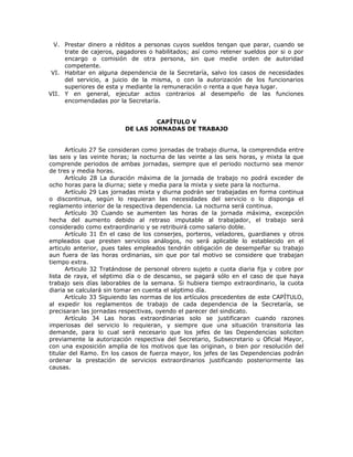 V. Prestar dinero a réditos a personas cuyos sueldos tengan que parar, cuando se
trate de cajeros, pagadores o habilitados; así como retener sueldos por si o por
encargo o comisión de otra persona, sin que medie orden de autoridad
competente.
VI. Habitar en alguna dependencia de la Secretaría, salvo los casos de necesidades
del servicio, a juicio de la misma, o con la autorización de los funcionarios
superiores de esta y mediante la remuneración o renta a que haya lugar.
VII. Y en general, ejecutar actos contrarios al desempeño de las funciones
encomendadas por la Secretaría.
CAPÍTULO V
DE LAS JORNADAS DE TRABAJO
Artículo 27 Se consideran como jornadas de trabajo diurna, la comprendida entre
las seis y las veinte horas; la nocturna de las veinte a las seis horas, y mixta la que
comprende periodos de ambas jornadas, siempre que el periodo nocturno sea menor
de tres y media horas.
Artículo 28 La duración máxima de la jornada de trabajo no podrá exceder de
ocho horas para la diurna; siete y media para la mixta y siete para la nocturna.
Artículo 29 Las jornadas mixta y diurna podrán ser trabajadas en forma continua
o discontinua, según lo requieran las necesidades del servicio o lo disponga el
reglamento interior de la respectiva dependencia. La nocturna será continua.
Artículo 30 Cuando se aumenten las horas de la jornada máxima, excepción
hecha del aumento debido al retraso imputable al trabajador, el trabajo será
considerado como extraordinario y se retribuirá como salario doble.
Artículo 31 En el caso de los conserjes, porteros, veladores, guardianes y otros
empleados que presten servicios análogos, no será aplicable lo establecido en el
articulo anterior, pues tales empleados tendrán obligación de desempeñar su trabajo
aun fuera de las horas ordinarias, sin que por tal motivo se considere que trabajan
tiempo extra.
Articulo 32 Tratándose de personal obrero sujeto a cuota diaria fija y cobre por
lista de raya, el séptimo día o de descanso, se pagará sólo en el caso de que haya
trabajo seis días laborables de la semana. Si hubiera tiempo extraordinario, la cuota
diaria se calculará sin tomar en cuenta el séptimo día.
Artículo 33 Siguiendo las normas de los artículos precedentes de este CAPÍTULO,
al expedir los reglamentos de trabajo de cada dependencia de la Secretaría, se
precisaran las jornadas respectivas, oyendo el parecer del sindicato.
Artículo 34 Las horas extraordinarias solo se justificaran cuando razones
imperiosas del servicio lo requieran, y siempre que una situación transitoria las
demande, para lo cual será necesario que los jefes de las Dependencias soliciten
previamente la autorización respectiva del Secretario, Subsecretario u Oficial Mayor,
con una exposición amplia de los motivos que las originan, o bien por resolución del
titular del Ramo. En los casos de fuerza mayor, los jefes de las Dependencias podrán
ordenar la prestación de servicios extraordinarios justificando posteriormente las
causas.
 