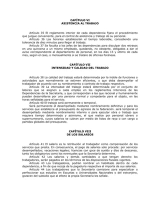 CAPÍTULO VI
ASISTENCIA AL TRABAJO
Artículo 35 El reglamento interior de cada dependencia fijara el procedimiento
que juzgue conveniente, para el control de asistencia y trabajo de su personal.
Artículo 36 Los horarios establecerán el tiempo laborable, concediendo una
tolerancia de diez minutos para llegar al trabajo.
Artículo 37 Se faculta a los jefes de las dependencias para disculpar dos retrasos
en una quincena a un mismo empleado, quedando, no obstante, obligados a dar el
aviso correspondiente al departamento de personal, en los días 15 y último de cada
mes, según el caso, o mensualmente si se tratare de oficinas foráneas.
CAPÍTULO VII
INTENSIDAD Y CALIDAD DEL TRABAJO
Artículo 38 La calidad del trabajo estará determinada por la índole de funciones o
actividades que normalmente se estimen eficientes, y que deba desempeñar el
trabajador de acuerdo con su nombramiento o contrato de trabajo respectivo.
Artículo 39 La intensidad del trabajo estará determinada por el conjunto de
labores que se asignen a cada empleo en los reglamentos Interiores de las
Dependencias de la Secretaría, y que correspondan a las que racional y humanamente
puedan desarrollarse por una persona normal y competente para el objeto, en las
horas señaladas para el servicio.
Artículo 40 El trabajo será permanente o temporal.
Será permanente el desempeñado mediante nombramiento definitivo y para los
servicios que establezca el presupuesto de egresos de la federación. será temporal el
desempeñado mediante nombramiento interino o para ejecutar obra o trabajo que
requiera tiempo determinado y asimismo, el que realice por personal obrero o
supernumerario, cuyos salarios se cubran por medio de listas de raya o con cargo a
partidas globales del presupuesto.
CAPÍTULO VIII
DE LOS SALARIOS
Artículo 41 El salario es la retribución al trabajador como compensación de los
servicios que presta. En consecuencia, el pago de salarios solo procede: por servicios
desempeñados; vacaciones legales; licencias con goce de sueldo y días de descanso,
tanto los obligatorios como los eventuales que la Secretaría determine.
Artículo 42 Los salarios y demás cantidades a que tengan derecho los
trabajadores, serán pagados en los términos de las disposiciones fiscales vigentes.
Artículo 43 Los trabajadores, podrán nombrar un habilitado dentro de cada
dependencia, a fin de que recoja de la pagaduría respectiva el importe de sus salarios.
Artículo 44 Los trabajadores que la Secretaría comisione para especializar o
perfeccionar sus estudios en Escuelas o Universidades Nacionales o del extranjero,
gozaran del subsidio que al efecto la propia Secretaría les señale.
 
