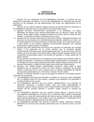 CAPÍTULO IX
DE LAS VACACIONES
Articulo 45 Las vacaciones de los trabajadores docentes, se regirán por los
respectivos calendarios escolares, y las de los trabajadores no docentes que prestan
servicios en las escuelas, por las disposiciones que dicten las dependencias de su
adscripción.
Artículo 46 Se cubrirán salarios íntegros durante el periodo final de vacaciones a
los trabajadores docentes que se encuentren en los siguientes casos:
I. Quienes teniendo nombramiento permanente y sin limitación, no hayan
disfrutado de licencia para asuntos particulares por un término mayor de tres
meses; hayan dado la clase respectiva durante los cuatro últimos meses del año
escolar, y presenten pruebas o exámenes de su curso.
II. Quienes en las mismas condiciones de la fracción anterior, después de prestar sus
servicios en una escuela con nombramiento permanente, presenten en otra o en
el mismo plantel, los reconocimientos o exámenes finales, aun cuando para servir
a esta última se les hubiera expedido nombramiento temporal, por ascenso
provisional a puesto superior inmediato.
III. Quienes por estar disfrutando de licencia por gravidez no presenten las pruebas
finales o los exámenes de su curso, siempre que no hubieren gozado
anteriormente de licencia para asuntos particulares por un termino mayor de tres
meses, pues en tal caso se les dará sueldo integro durante aquellas partes de las
vacaciones comprendidas dentro del periodo de gravidez y medio sueldo por el
lapso restante
En las mismas circunstancias se considerará a las maestras que también estén en
estado de gravidez y a quienes se hubiere dado nombramiento con limitación, en
la inteligencia de que estas solamente percibirán sueldo integro durante parte del
periodo de gravidez y hasta la fecha fijada como limite del nombramiento.
IV. Quienes, aun cuando tengan nombramiento temporal, hayan dado la clase
respectiva por un periodo no menor de cuatro meses y presenten las pruebas
finales o exámenes de su curso, siempre que no hubieren disfrutado de licencia
para asuntos particulares por un término no mayor de tres meses.
Artículo 47 Tendrán derecho a que se les pague la mitad de sus sueldos durante
el periodo de vacaciones:
I. Los trabajadores docentes que teniendo el carácter de interinos, hayan trabajado
por un periodo mayor de tres meses y siempre que presenten los exámenes o
pruebas finales de sus cursos.
II. Los trabajadores docentes que por causas independientes a su voluntad no
presenten exámenes o pruebas finales, pero que hayan desempeñado la
docencia, cuando menos, durante cuatro meses anteriores al octavo mes lectivo.
Artículo 48 No tendrán derecho a percibir sueldo durante el periodo de
vacaciones:
I. Los trabajadores docentes que aun cuando reúnan alguna o algunas de las
circunstancias señaladas en el articulo 46, no presenten las pruebas o exámenes
finales de su curso por estar gozando de licencia que les hubiere sido concedida
para asuntos particulares o por causas que no se justifiquen a satisfacción de la
Dirección General o Departamento de su adscripción.
II. Los trabajadores docentes que durante el ejercicio escolar respectivo hubieren
disfrutado de licencia para asuntos particulares por un término mayor de tres
meses.
 