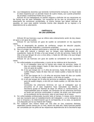 III. Los trabajadores docentes que teniendo nombramiento temporal, no hayan dado
la clase respectiva por un periodo mayor de cuatro meses, aun cuando presenten
las pruebas o exámenes finales de su curso.
Artículo 49 Los trabajadores no podrán negarse a disfrutar de sus vacaciones en
las fechas que les sean señaladas, con excepción de los que se encuentren en el
desempeño de comisiones accidentales, al mismo tiempo que deban disfrutar de
aquellas, en cuyo caso podrán tomarlas treinta días después de su regreso a la
dependencia de su adscripción.
CAPÍTULO X
DE LAS LICENCIAS
Artículo 50 Las licencias a que se refiere este ordenamiento serán de dos clases:
sin goce y con goce de sueldo.
Artículo 51 Las licencias sin goce de sueldo se concederán en los siguientes
casos:
I. Para el desempeño de puestos de confianza, cargos de elección popular,
comisiones oficiales federales y comisiones sindicales.
II. Para el arreglo de asuntos particulares a solicitud del interesado, una vez dentro
de cada año natural y siempre que no tengan nota desfavorable en su
expediente; hasta de 30 días a los que tengan un año de servicios; hasta de 90
días a los que tengan de uno a cinco años; y hasta de 180 días a los que tengan
mas de cinco años.
Artículo 52 Las licencias con goce de sueldo se concederán en los siguientes
casos:
I. Por enfermedades no profesionales, a juicio de los médicos de la Secretaría:
A) Si el trabajador tiene por lo menos seis meses de servicios, hasta 15
días con sueldo integro; hasta 15 días más con medio sueldo y hasta un
mes sin goce de sueldo.
B) A los que tengan de 1 a 5 años de servicios, hasta 30 días con goce de
sueldo integro, hasta 30 días más con medio sueldo y hasta 60 más sin
sueldo.
C) A los que tengan de 5 a 10 años de servicios hasta 45 días con sueldo
integro, a 45 más con medio sueldo y a 90 más sin sueldo.
D) A los que tengan de 10 años de servicios en adelante, hasta 60 días con
goce de sueldo integro, a otro 60 con medio sueldo y a 180 días más sin
sueldo.
Concluidos los anteriores términos sin que el trabajador que se
encuentre en el caso respectivo haya reanudado sus labores, la
Secretaría queda en libertad de dejar sin efecto su nombramiento, sin
responsabilidad para el estado, los cómputos de los anteriores términos
se harán por servicios continuados o cuando, de existir una interrupción
en la prestación de los servicios, esta no sea mayor de 6 meses.
II. Por enfermedades profesionales durante todo el tiempo, 6 meses como máximo
que sea necesario para el restablecimiento del trabajador, y en la inteligencia de
que si reingreso y la indemnización que le corresponda, en su caso, se ajustaran
a lo dispuesto por la Ley Federal del Trabajo.
III. Por cualquier otro motivo hasta por tres días en tres ocasiones distintas,
separadas cuando menos por un mes, dentro de cada año. Estas licencias podrán
ser concedidas por los jefes de las respectivas dependencias de la Secretaría bajo
 