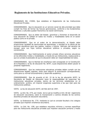 Reglamento de las Instituciones Educativas Privadas.
ORDENANZA NO. 4’2000, Que establece el Reglamento de las Instituciones
Educativas Privadas.
CONSIDERANDO. Que la educación es un servicio social de alta prioridad que debe
cumplir los fines de formar las futuras generaciones, conforme a los fundamentos
históricos y culturales quedan fisonomía a la nación dominicana.
CONSIDERANDO. Que es deber del Estado garantizar y fomentar el desarrollo de
luna educación de calidad en todos los niveles y modalidades tanto en el sector
público como en el privado.
CONSIDERANDO. Que en el orden de la democratización, el Estado debe
proporcionar igualdad de oportunidad de aprendizaje, y equidad en la oferta de los
servicios educativos para que padres, madres y tutores disfruten del derecho de
escoger para sus hijos centros educativos públicos o privados, según su
conveniencia.
CONSIDERANDO. Que históricamente el sector privado ofrece servicios educativos
en los diferentes niveles y modalidades, a través de sus instituciones, coadyuvando a
que se cumpla el postulado de que la educación debe ser responsabilidad de todos.
CONSIDERANDO. Que la libertad de enseñanza está consagrada en la Constitución
de la República y la ley de educación No. 66’97, cuyas disposiciones deben pautar el
presente reglamento.
CONSIDERANDO. Que las instituciones educativas privadas deben cumplir con las
disposiciones legales vigentes, tanto para adquirir la autorización correspondiente,
como para su normal funcionamiento y desarrollo académico.
CONSIDERANDO. Que de acuerdo al Art. 15 de la ley de educación 66’97, la
Secretaría de Estado de Educación tiene la responsabilidad de supervisar las
instituciones educativas privadas, dentro de los términos establecidos en el
ordenamiento jurídico, sin imponer exigencias superiores a las que rijan para las
instituciones públicas.
VISTA. La ley de educación 66’97, del 9de abril de 1997.
VISTA. La Ord. No. 4’75, por medio de la cual se modifica el Art. 84 del reglamento
de educación secundaria, sobre la incorporación a centros oficiales de los centros
docentes privados de educación secundaria.
VISTA. La Ordenanza No. 7’75 mediante la cual se concede facultad a los colegios
privados que imparten enseñanza secundaria.
VISTA. La Ord. No. 1’89, que establece requisitos mínimos y normas específicas
para las instituciones educativas privadas que imparten educación primaria y media
 