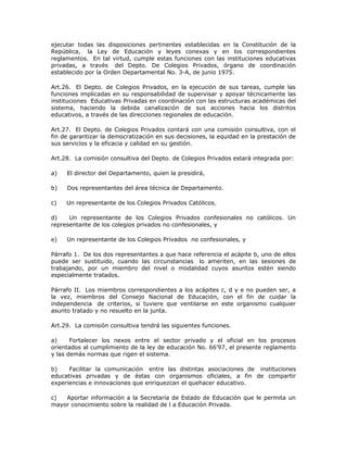 ejecutar todas las disposiciones pertinentes establecidas en la Constitución de la
República, la Ley de Educación y leyes conexas y en los correspondientes
reglamentos. En tal virtud, cumple estas funciones con las instituciones educativas
privadas, a través del Depto. De Colegios Privados, órgano de coordinación
establecido por la Orden Departamental No. 3-A, de junio 1975.
Art.26. El Depto. de Colegios Privados, en la ejecución de sus tareas, cumple las
funciones implicadas en su responsabilidad de supervisar y apoyar técnicamente las
instituciones Educativas Privadas en coordinación con las estructuras académicas del
sistema, haciendo la debida canalización de sus acciones hacia los distritos
educativos, a través de las direcciones regionales de educación.
Art.27. El Depto. de Colegios Privados contará con una comisión consultiva, con el
fin de garantizar la democratización en sus decisiones, la equidad en la prestación de
sus servicios y la eficacia y calidad en su gestión.
Art.28. La comisión consultiva del Depto. de Colegios Privados estará integrada por:
a) El director del Departamento, quien la presidirá,
b) Dos representantes del área técnica de Departamento.
c) Un representante de los Colegios Privados Católicos.
d) Un representante de los Colegios Privados confesionales no católicos. Un
representante de los colegios privados no confesionales, y
e) Un representante de los Colegios Privados no confesionales, y
Párrafo 1. De los dos representantes a que hace referencia el acápite b, uno de ellos
puede ser sustituido, cuando las circunstancias lo ameriten, en las sesiones de
trabajando, por un miembro del nivel o modalidad cuyos asuntos estén siendo
especialmente tratados.
Párrafo II. Los miembros correspondientes a los acápites c, d y e no pueden ser, a
la vez, miembros del Consejo Nacional de Educación, con el fin de cuidar la
independencia de criterios, si tuviere que ventilarse en este organismo cualquier
asunto tratado y no resuelto en la junta.
Art.29. La comisión consultiva tendrá las siguientes funciones.
a) Fortalecer los nexos entre el sector privado y el oficial en los procesos
orientados al cumplimiento de la ley de educación No. 66’97, el presente reglamento
y las demás normas que rigen el sistema.
b) Facilitar la comunicación entre las distintas asociaciones de instituciones
educativas privadas y de éstas con organismos oficiales, a fin de compartir
experiencias e innovaciones que enriquezcan el quehacer educativo.
c) Aportar información a la Secretaría de Estado de Educación que le permita un
mayor conocimiento sobre la realidad de l a Educación Privada.
 