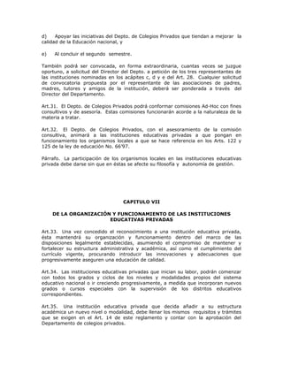 d) Apoyar las iniciativas del Depto. de Colegios Privados que tiendan a mejorar la
calidad de la Educación nacional, y
e) Al concluir el segundo semestre.
También podrá ser convocada, en forma extraordinaria, cuantas veces se juzgue
oportuno, a solicitud del Director del Depto. a petición de los tres representantes de
las instituciones nominadas en los acápites c, d y e del Art. 28. Cualquier solicitud
de convocatoria propuesta por el representante de las asociaciones de padres,
madres, tutores y amigos de la institución, deberá ser ponderada a través del
Director del Departamento.
Art.31. El Depto. de Colegios Privados podrá conformar comisiones Ad-Hoc con fines
consultivos y de asesoría. Estas comisiones funcionarán acorde a la naturaleza de la
materia a tratar.
Art.32. El Depto. de Colegios Privados, con el asesoramiento de la comisión
consultiva, animará a las instituciones educativas privadas a que pongan en
funcionamiento los organismos locales a que se hace referencia en los Arts. 122 y
125 de la ley de educación No. 66’97.
Párrafo. La participación de los organismos locales en las instituciones educativas
privada debe darse sin que en éstas se afecte su filosofía y autonomía de gestión.
CAPITULO VII
DE LA ORGANIZACIÓN Y FUNCIONAMIENTO DE LAS INSTITUCIONES
EDUCATIVAS PRIVADAS
Art.33. Una vez concedido el reconocimiento a una institución educativa privada,
ésta mantendrá su organización y funcionamiento dentro del marco de las
disposiciones legalmente establecidas, asumiendo el compromiso de mantener y
fortalecer su estructura administrativa y académica, así como el cumplimiento del
currículo vigente, procurando introducir las innovaciones y adecuaciones que
progresivamente aseguren una educación de calidad.
Art.34. Las instituciones educativas privadas que inician su labor, podrán comenzar
con todos los grados y ciclos de los niveles y modalidades propios del sistema
educativo nacional o ir creciendo progresivamente, a medida que incorporan nuevos
grados o cursos especiales con la supervisión de los distritos educativos
correspondientes.
Art.35. Una institución educativa privada que decida añadir a su estructura
académica un nuevo nivel o modalidad, debe llenar los mismos requisitos y trámites
que se exigen en el Art. 14 de este reglamento y contar con la aprobación del
Departamento de colegios privados.
 