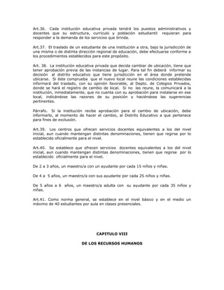 Art.36. Cada institución educativa privada tendrá los puestos administrativos y
docentes que su estructura, currículo y población estudiantil requieran para
responder a la demanda de los servicios que brinda.
Art.37. El traslado de un estudiante de una institución a otra, bajo la jurisdicción de
una misma o de distinta dirección regional de educación, debe efectuarse conforme a
los procedimientos establecidos para este propósito.
Art. 38. La institución educativa privada que decida cambiar de ubicación, tiene que
tener aprobación previa de las instancias de lugar. Para tal fin deberá informar su
decisión al distrito educativo que tiene jurisdicción en el área donde pretende
ubicarse. Si éste comprueba que el nuevo local reune las condiciones establecidas
informará del traslado, con su opinión favorable, al Depto. de Colegios Privados,
donde se hará el registro de cambio de local. Si no las reune, la comunicará a la
institución, inmediatamente, que no cuenta con su aprobación para instalarse en ese
local, indicándose las razones de su posición y haciéndose las sugerencias
pertinentes.
Párrafo. Si la institución recibe aprobación para el cambio de ubicación, debe
informarlo, al momento de hacer el cambio, al Distrito Educativo a que pertenece
para fines de exclusión.
Art.39. Los centros que ofrecen servicios docentes equivalentes a los del nivel
inicial, aun cuando mantengan distintas denominaciones, tienen que regirse por lo
establecido oficialmente para el nivel.
Art.40. Se establece que ofrecen servicios docentes equivalentes a los del nivel
inicial, aun cuando mantengan distintas denominaciones, tienen que regirse por lo
establecido oficialmente para el nivel.
De 2 a 3 años, un maestro/a con un ayudante por cada 15 niños y niñas.
De 4 a 5 años, un maestro/a con sus ayudante por cada 25 niños y niñas.
De 5 años a 6 años, un maestro/a adulta con su ayudante por cada 35 niños y
niñas.
Art.41. Como norma general, se establece en el nivel básico y en el medio un
máximo de 40 estudiantes por aula en clases presenciales.
CAPITULO VIII
DE LOS RECURSOS HUMANOS
 