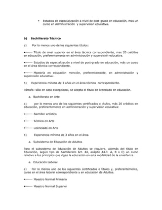  Estudios de especialización a nivel de post-grado en educación, mas un
curso en Administración y supervisión educativa.
b) Bachillerato Técnico
a) Por lo menos uno de los siguientes títulos:
Título de nivel superior en el área técnica correspondiente, mas 20 créditos
en educación, preferentemente en administración y supervisión educativa.
Estudios de especialización a nivel de post-grado en educación, más un curso
en el área técnica correspondiente.
Maestría en educación mención, preferentemente, en administración y
supervisión educativa.
b) Experiencia mínima de 3 años en el área técnica correspondiente.
Párrafo: sólo en caso excepcional, se acepta el título de licenciado en educación.
a. Bachillerato en Arte
a) por lo menos uno de los siguientes certificados o títulos, más 20 créditos en
educación, preferentemente en administración y supervisión educativa:
Bachiller artístico
Técnico en Arte
Licenciado en Arte
b) Experiencia mínima de 3 años en el área.
a. Subsistema de Educación de Adultos
Para el subsistema de Educación de Adultos se requiere, además del título en
Educación, según tipo de bachillerato Art. 44, acápite 44.3 A, B o C) un curso
relativo a los principios que rigen la educación en esta modalidad de la enseñanza.
a. Educación Laboral
a) Por lo menos uno de los siguientes certificados o títulos y, preferentemente,
curso en el área laboral correspondiente y en educación de Adultos.
Maestro Normal Primario
Maestro Normal Superior
 
