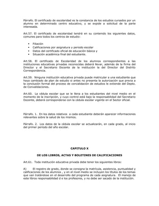 Párrafo. El certificado de escolaridad es la constancia de los estudios cursados por un
alumno en determinado centro educativo, y se expide a solicitud de la parte
interesada.
Art.57. El certificado de escolaridad tendrá en su contenido los siguientes datos,
comunes para todos los centros de estudio:
 Filiación
 Calificaciones por asignatura y periodo escolar
 Datos del certificado oficial de educación básica y
 Situación académica final del estudiante.
Art.58. El certificado de Escolaridad de los alumnos correspondientes a las
instituciones educativas privadas reconocidas deberá llevar, además de la firma del
Director y el Secretario Docente de la institución la del Director del Distrito
Correspondencia.
Art.59. Ninguna institución educativa privada puede matricular a una estudiante que
haya cambiado de plan de estudio si antes no presenta la autorización que previa a
la conclusión formal del proceso de convalidación de estudios le extiende del Depto.
de Convalidaciones.
Art.60. La cédula escolar que se le llena a los estudiantes del nivel medio en el
momento de la inscripción, y cuyo control está bajo la responsabilidad del Secretario
Docente, deberá corresponderse con la cédula escolar vigente en el Sector oficial.
Párrafo. 1. En los datos relativos a cada estudiante deberán aparecer informaciones
relevantes sobre la salud de los mismos.
Párrafo. 2. Los datos de la cédula escolar se actualizarán, en cada grado, al inicio
del primer período del año escolar.
CAPITULO X
DE LOS LIBROS, ACTAS Y BOLETINES DE CALIFICACIONES
Art.61. Toda institución educativa privada debe tener los siguientes libros:
A) El registro de grado, donde se consigna la matrícula, asistencia, puntualidad y
calificaciones de los alumnos , y en el nivel medio se incluyen los títulos de los temas
que van tratándose en el desarrollo del programa de cada asignatura. El manejo de
este libros responsabilidad d e los profesores, y no debe ser sacado de la institución.
 