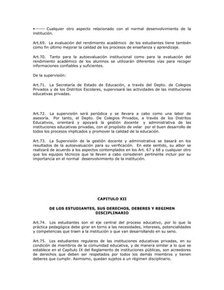 Cualquier otro aspecto relacionado con el normal desenvolvimiento de la
institución.
Art.69. La evaluación del rendimiento académico de los estudiantes tiene también
como fin último mejorar la calidad de los procesos de enseñanza y aprendizaje.
Art.70. Tanto para la autoevaluación institucional como para la evaluación del
rendimiento académico de los alumnos se utilizarán diferentes vías para recoger
informaciones confiables y suficientes.
De la supervisión:
Art.71. La Secretaría de Estado de Educación, a través del Depto. de Colegios
Privados y de los Distritos Escolares, supervisará las actividades de las instituciones
educativas privadas.
Art.72. La supervisión será periódica y se llevara a cabo como una labor de
asesoría. Por tanto, el Depto. De Colegios Privados, a través de los Distritos
Educativos, orientará y apoyará la gestión docente y administrativa de las
instituciones educativas privadas, con el propósito de velar por el buen desarrollo de
todos los procesos implicados y promover la calidad de la educación.
Art.73. La Supervisión de la gestión docente y administrativa se basará en los
resultados de la autoevaluación para su verificación. En este sentido, su albor se
realizará de acuerdo a los aspectos contemplados en los Art. 67 y 68 y cualquier otro
que los equipos técnicos que la lleven a cabo consideren pertinente incluir por su
importancia en el normal desenvolvimiento de la institución.
CAPITULO XII
DE LOS ESTUDIANTES, SUS DERECHOS, DEBERES Y REGIMEN
DISCIPLINARIO
Art.74. Los estudiantes son el eje central del proceso educativo, por lo que la
práctica pedagógica debe girar en torno a las necesidades, intereses, potencialidades
y competencias que traen a la institución o que van desarrollando en su seno.
Art.75. Los estudiantes regulares de las instituciones educativas privadas, en su
condición de miembros de la comunidad educativa, y de manera similar a lo que se
establece en el Capítulo IX del Reglamento de instituciones públicas, son acreedores
de derechos que deben ser respetados por todos los demás miembros y tienen
deberes que cumplir. Asimismo, quedan sujetos a un régimen disciplinario.
 