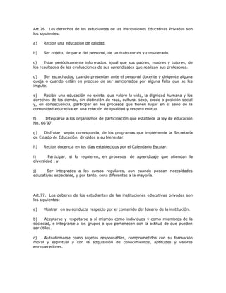 Art.76. Los derechos de los estudiantes de las instituciones Educativas Privadas son
los siguientes:
a) Recibir una educación de calidad.
b) Ser objeto, de parte del personal, de un trato cortés y considerado.
c) Estar periódicamente informados, igual que sus padres, madres y tutores, de
los resultados de las evaluaciones de sus aprendizajes que realizan sus profesores.
d) Ser escuchados, cuando presentan ante el personal docente y dirigente alguna
queja o cuando están en proceso de ser sancionados por alguna falta que se les
impute.
e) Recibir una educación no exista, que valore la vida, la dignidad humana y los
derechos de los demás, sin distinción de raza, cultura, sexo, credo o posición social
y, en consecuencia, participar en los procesos que tienen lugar en el seno de la
comunidad educativa en una relación de igualdad y respeto mutuo.
f) Integrarse a los organismos de participación que establece la ley de educación
No. 66’97.
g) Disfrutar, según corresponda, de los programas que implemente la Secretaría
de Estado de Educación, dirigidos a su bienestar.
h) Recibir docencia en los días establecidos por el Calendario Escolar.
i) Participar, si lo requieren, en procesos de aprendizaje que atiendan la
diversidad , y
j) Ser integrados a los cursos regulares, aun cuando posean necesidades
educativas especiales, y por tanto, sena diferentes a la mayoría.
Art.77. Los deberes de los estudiantes de las instituciones educativas privadas son
los siguientes:
a) Mostrar en su conducta respecto por el contenido del Ideario de la institución.
b) Aceptarse y respetarse a sí mismos como individuos y como miembros de la
sociedad, e integrarse a los grupos a que pertenecen con la actitud de que pueden
ser útiles.
c) Autoafirmarse como sujetos responsables, comprometidos con su formación
moral y espiritual y con la adquisición de conocimientos, aptitudes y valores
enriquecedores.
 