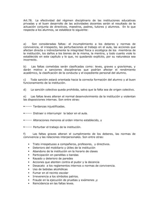 Art.78. La efectividad del régimen disciplinario de las instituciones educativas
privadas y el buen desarrollo de las actividades docentes serán el resultado de la
actuación conjunta de directivos, maestros, padres, tutores y alumnos. En lo que
respecta a los alumnos, se establece lo siguiente:
a) Son consideradas faltas: el incumplimiento a los deberes y normas de
convivencia, el irrespecto, las perturbaciones al trabajo en el aula, las acciones que
afectan directa o indirectamente la integridad física o sicológica de los miembros de
la institución, los daños a los bienes de la misma, la mentira, y todo cuanto viole lo
establecido en este capítulo y lo que, no quedando explícito, por su naturaleza sea
incorrecto.
b) Las faltas cometidas serán clasificadas como: leves, graves y gravísimas, y
darán motivo a sanciones disciplinarias que podrían afectar el rendimiento
académico, la clasificación de la conducta y el expediente personal del alumno.
c) Toda sanción estará orientada hacia la correcta formación del alumno y al buen
funcionamiento de la institución.
d) La sanción colectiva queda prohibida, salvo que la falta sea de origen colectivo.
e) Las faltas leves alteran el normal desenvolvimiento de la institución y violentan
las disposiciones internas. Son entre otras:
Tardanzas injustificadas.
Distraer o interrumpir la labor en el aula.
Alteraciones menores al orden interno establecido, y
Perturbar el trabajo de la institución.
f) Las faltas graves alteran el cumplimiento de los deberes, las normas de
convivencia y las relaciones interpersonales. Son entre otras:
 Trato irrespetuoso a compañeros, profesores, y directivos.
 Deterioro del mobiliario y útiles de la institución
 Abandono de la institución en la horario de clases
 Participación en pandillas o bandas
 Rayado y deterioro de paredes
 Acciones que atenten contra el pudor y la decencia
 Desacato a los reglamentos internos o normas de convivencia.
 Uso de bebidas alcohólicas
 Fumar en el recinto escolar
 Irreverencia a los símbolos patrios.
 Fraude en la ejecución de pruebas y exámenes ,y
 Reincidencia en las faltas leves.
 