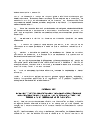 Retiro definitivo de la institución.
Art.79 Se constituye el Consejo de Disciplina para la aplicación de sanciones por
faltas gravísimas. El mismo estará integrado por el Director de la Institución, el
Orientador o Sicólogo, un representante de los maestros, un representante de la
Asociación de padres, madres, tutores y amigos de la institución, y un representante
del Consejo Estudiantil.
a) Todas las sanciones aplicadas por el consejo de Disciplina, serán comunicadas
en forma escrita por la Dirección de la Institución a la comunidad Educativa y, en
particular, a los padres, maestres o tutores del alumno, el mismo día en que se tome
la decisión.
b) Se establece el recurso de apelación de sanciones aplicadas por faltas
gravísimas.
c) La solicitud de apelación debe hacerse por escrito, a la Dirección de la
Institución, el día hábil que sigue a la fecha en que la sanción es comunicada a la
familia.
d) Recibida la solicitud de apelación, los miembros del Consejo de Disciplina
procederán de inmediato, a la revisión total de expediente y le comunicarán al
estudiante la decisión final tomada.
e) En caso de inconformidad, el expediente, con la recomendación del Consejo de
Disciplina, pasará a la Secretaría de Estado de Educación, a través de la Dirección de
Colegios Privados, instancia que lo estudiará, y auxiliada de algún otro organismo, si
fuere necesario, tomará la decisión definitiva.
f) Todas las sanciones gravísimas aprobadas, deberán ser informadas al Distrito
Educativo.
Art.80 Las instituciones Educativas Privadas podrán agregar deberes, derechos y
normas disciplinarias adicionales a las registradas en el presente Reglamento,
siempre que las mismas no le contravengan.
CAPITULO XIII
DE LAS INSTITUCIONES EDUCATIVAS PRIVADAS QUE DESEMPEÑAN SUS
LABORES DOCENTES UTILIZANDO UN PLAN DE ESTUDIO DIFERENTE AL
OFICIAL Y EN UN IDIOMA QUE NO ES EL ESPAÑOL.
Art.81. Las instituciones educativas privadas que desempeñan sus labor utilizando
un plan de Estudio diferente al Oficial y en un idioma que no es el español, se
regirán por el presente reglamento y , de manera especial, por lo establecido en este
capítulo.
Art.82. Las instituciones educativas privadas que desempeñan sus labores docentes
utilizando un plan de estudio diferente al oficial y en un idioma que no es el
 