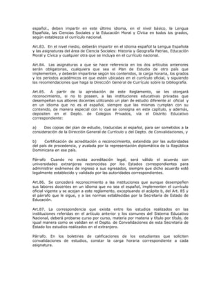 español., deben impartir en este último idioma, en el nivel básico, la Lengua
Española, las Ciencias Sociales y la Educación Moral y Cívica en todos los grados,
según establezca el currículo nacional.
Art.83. En el nivel medio, deberán impartir en el idioma español la Lengua Española
y las asignaturas del área de Ciencia Sociales: Historia y Geografía Patrias, Educación
Moral y Cívica y cualquier otra que se incluya en el currículo nacional.
Art.84. Las asignaturas a que se hace referencia en los dos artículos anteriores
serán obligatorias, cualquiera que sea el Plan de Estudio de otro país que
implementen, y deberán impartirse según los contenidos, la carga horaria, los grados
y los periodos académicos en que estén ubicadas en el currículo oficial, y siguiendo
las recomendaciones que haga la Dirección General de Currículo sobre la bibliografía.
Art.85. A partir de la aprobación de este Reglamento, se les otorgará
reconocimiento, si no lo poseen, a las instituciones educativas privadas que
desempeñan sus albores docentes utilizando un plan de estudio diferente al oficial y
en un idioma que no es el español, siempre que las mismas cumplan con su
contenido, de manera especial con lo que se consigna en este capítulo, y además,
depositen en el Depto. de Colegios Privados, vía el Distrito Educativo
correspondiente:
a) Dos copias del plan de estudio, traducidas al español, para ser sometidos a la
consideración de la Dirección General de Currículo y del Depto. de Convalidaciones, y
b) Certificación de acreditación o reconocimiento, extendida por las autoridades
del país de procedencia, y avalada por la representación diplomática de la República
Dominicana en ese país.
Párrafo Cuando no exista acreditación legal, será válido el acuerdo con
universidades extranjeras reconocidas por los Estados correspondientes para
administrar exámenes de ingreso a sus egresados, siempre que dicho acuerdo esté
legalmente establecido y validado por las autoridades correspondientes.
Art.86. Se concederá reconocimiento a las instituciones que aunque desempeñen
sus labores docentes en un idioma que no sea el español, implementen el currículo
oficial vigente y se acojan a este reglamento, exceptuando el acápite b, del Art. 85 y
el párrafo que le sigue, y a las normas establecidas por la Secretaría de Estado de
Educación.
Art.87. La correspondencia que exista entre los estudios realizados en las
instituciones referidas en el artículo anterior y los comunes del Sistema Educativo
Nacional, deberá probarse curso por curso, materia por materia y título por título, de
igual manera como se validan en el Depto. de Convalidaciones de esta Secretaría de
Estado los estudios realizados en el extranjero.
Párrafo. En los boletines de calificaciones de los estudiantes que soliciten
convalidaciones de estudios, constar la carga horaria correspondiente a cada
asignatura.
 