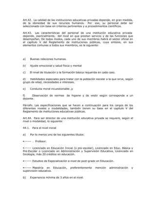 Art.42. La calidad de las instituciones educativas privadas depende, en gran medida,
de la idoneidad de sus recursos humanos. Por eso, su personal debe ser
seleccionado con base en criterios pertinentes y a procedimientos científicos.
Art.43. Las características del personal de una institución educativa privada
depende, esencialmente, del nivel en que prestan servicio y de las funciones que
desempeñan, De todos modos, cada uno de sus miembros habrá el sector oficial en
el capítulo V del Reglamento de instituciones públicas, cuya síntesis, en sus
elementos comunes a todos sus miembros, es la siguiente:
a) Buenas relaciones humanas.
b) Ajuste emocional y salud física y mental
c) El nivel de titulación o la formación básica requerida en cada caso.
d) Habilidades especiales para tratar con la población escolar a la que sirve, según
grupo de edad, necesidades e intereses.
e) Conducta moral incuestionable ,y
f) Observación de normas de higiene y de vestir según corresponde a un
docente.
Párrafo. Las especificaciones que se hacen a continuación para los cargos de los
diferentes niveles y modalidades, también tienen su base en el capítulo V del
Reglamento de instituciones educativas públicas.
Art.44. Para ser director de una institución educativa privada se requiere, según el
nivel o modalidad, lo siguiente:
44.1. Para el nivel inicial
a) Por lo menos uno de los siguientes títulos:
. Profesor.
Licenciado en Educación Inicial (o pre-escolar), Licenciado en Educ. Básica y
Pre-Escolar o Licenciado en Administración y Supervisión Educativa, Licenciado en
Sicología, más 20 créditos en educación.
Estudios de Especialización a nivel de post-grado en Educación.
Maestría en Educación, preferentemente mención administración y
supervisión educativa.
b) Experiencia mínima de 3 años en el nivel.
 