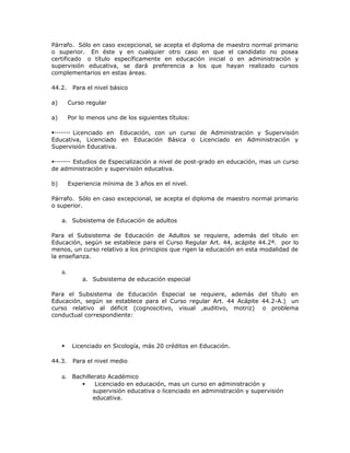 Párrafo. Sólo en caso excepcional, se acepta el diploma de maestro normal primario
o superior. En éste y en cualquier otro caso en que el candidato no posea
certificado o título específicamente en educación inicial o en administración y
supervisión educativa, se dará preferencia a los que hayan realizado cursos
complementarios en estas áreas.
44.2. Para el nivel básico
a) Curso regular
a) Por lo menos uno de los siguientes títulos:
Licenciado en Educación, con un curso de Administración y Supervisión
Educativa, Licenciado en Educación Básica o Licenciado en Administración y
Supervisión Educativa.
Estudios de Especialización a nivel de post-grado en educación, mas un curso
de administración y supervisión educativa.
b) Experiencia mínima de 3 años en el nivel.
Párrafo. Sólo en caso excepcional, se acepta el diploma de maestro normal primario
o superior.
a. Subsistema de Educación de adultos
Para el Subsistema de Educación de Adultos se requiere, además del título en
Educación, según se establece para el Curso Regular Art. 44, acápite 44.2ª. por lo
menos, un curso relativo a los principios que rigen la educación en esta modalidad de
la enseñanza.
a.
a. Subsistema de educación especial
Para el Subsistema de Educación Especial se requiere, además del título en
Educación, según se establece para el Curso regular Art. 44 Acápite 44.2-A.) un
curso relativo al déficit (cognoscitivo, visual ,auditivo, motriz) o problema
conductual correspondiente:
 Licenciado en Sicología, más 20 créditos en Educación.
44.3. Para el nivel medio
a. Bachillerato Académico
 Licenciado en educación, mas un curso en administración y
supervisión educativa o licenciado en administración y supervisión
educativa.
 