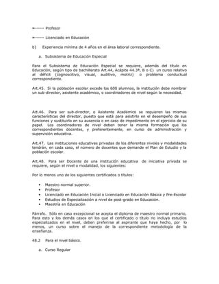 Profesor
Licenciado en Educación
b) Experiencia mínima de 4 años en el área laboral correspondiente.
a. Subsistema de Educación Especial
Para el Subsistema de Educación Especial se requiere, además del título en
Educación, según tipo de bachillerato Art.44, Acápite 44.3ª, B o C) un curso relativo
al déficit (cognoscitivo, visual, auditivo, motriz) o problema conductual
correspondiente.
Art.45. Si la población escolar excede los 600 alumnos, la institución debe nombrar
un sub-director, asistente académico, o coordinadores de nivel según la necesidad.
Art.46. Para ser sub-director, o Asistente Académico se requieren las mismas
características del director, puesto que está para asistirlo en el desempeño de sus
funciones y sustituirlo en su ausencia o en caso de impedimento en el ejercicio de su
papel. Los coordinadores de nivel deben tener la misma formación que los
correspondientes docentes, y preferentemente, en curso de administración y
supervisión educativa.
Art.47. Las instituciones educativas privadas de los diferentes niveles y modalidades
tendrán, en cada caso, el número de docentes que demande el Plan de Estudio y la
población escolar.
Art.48. Para ser Docente de una institución educativa de iniciativa privada se
requiere, según el nivel o modalidad, los siguientes:
Por lo menos uno de los siguientes certificados o títulos:
 Maestro normal superior.
 Profesor
 Licenciado en Educación Inicial o Licenciado en Educación Básica y Pre-Escolar
 Estudios de Especialización a nivel de post-grado en Educación.
 Maestría en Educación
Párrafo. Sólo en caso excepcional se acepta el diploma de maestro normal primario,
Para esto y los demás casos en los que el certificado o título no incluya estudios
especializados en el nivel, deben preferirse al aspirante que haya hecho, por lo
menos, un curso sobre el manejo de la correspondiente metodología de la
enseñanza.
48.2 Para el nivel básico.
a. Curso Regular
 
