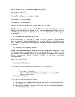 Por los menos uno de los siguientes certificados o título:
Maestro Normal Primario,
Maestro Normal Superior en Educación Básica
Profesorado en Educación Básica
Licenciado en Educación Básica
Estudios en Especialización a nivel de post-grado en educación
Párrafo. En los casos en que el certificado o título en Educación no sea
específicamente en Educación Básica, se dará preferencia a los candidatos que hayan
realizado, por lo menos, un curso en el manejo de la correspondiente metodología de
la enseñanza.
a. Subsistema de Educación de Adultos.
Para el subsistema de Educación de Adultos se requiere, además del certificado o
título en educación, según se establece para el curso regular Art. 48 acápite 48.A,
por l o menos, un curso en el manejo de la metodología de la enseñanza en esta
modalidad.
a. Subsistema de Educación Especial
Para el subsistema de educación especial se requiere, además del certificado o título
en educación, según se establece para el Curso Regular (Art. 48 , acápite 48.2-A),
por lo menos, un curso en el manejo de la metodología de la enseñanza propia del
déficit (cognoscitivo, visual, auditivo, motriz) o problema conductual
correspondiente.
48.3 Para el nivel Medio
a. Bachillerato Académico
Por lo menos uno de los siguientes títulos en el área de enseñanza:
a.
 Licenciado en Educación
 Estudios de Especialización a nivel de post-grado en educación.
 Maestría en Educación
b. Bachillerato técnico
Por lo menos uno de los siguientes títulos:
 Título a nivel de Estudios Superiores en el área técnica correspondiente, mas
20 créditos en educación.
 Estudios en Educación a nivel de Post-grado, más cursos especializados en el
área técnica correspondiente.
 