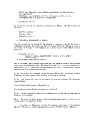  Maestría en Educación, mas estudios especializados en el área técnica
correspondiente.
 Estudios de especialización a nivel de post-grado en el área técnica
correspondiente, más 20 créditos en educación.
a. Bachillerato en Arte
Por lo menos uno de los siguientes certificados o títulos, más 20 créditos en
Educación.
 Bachiller Artístico
 Técnico en Arte
 Licenciado en arte
a. Subsistema de educación de adultos
Para el sub-sistema de educación de adultos se requiere, además del título o
certificado, según tipo de bachillerato (Art. 48 acápite 48.3ª, B o C), por lo menos,
un curso en el manejo de la metodología de la enseñanza en esta modalidad de la
enseñanza.
a. Educación Laboral
 Cualquier estudio, especialización o curso en el área laboral
correspondiente.
b. Subsistema de Educación Especial
Para el subsistema de educación especial se requiere, además del título en Educación
según tipo de Bachillerato (Art. 48 acápite 48.3-A b o c) incurso relativo a la
metodología de la enseñanza correspondiente al déficit (cognoscitivo, visual,
auditivo, motriz) o problema conductual).
Art.49. Una institución educativa privada de nivel básico cuya complejidad requiera
y todas las del nivel medio, deben nombrar un Secretario Docente.
Art.50. Para ocupar el cargo de Secretario Docente se requieren las siguientes
características.
Poseer el título de Licenciado en Educación, y
Experiencia mínima de 2 años como docente en el nivel
Art.51. En las instituciones educativas privadas cuya complejidad lo requiera, se
designará un orientador.
51.1. Para ser orientador de una institución educativa privada se requiere, por lo
menos, uno de los siguientes títulos.
Licenciado en Educación Mención Orientación, Licenciado en Orientación
Educativa o Licenciado en Sicología, preferentemente Mención Escolar o Educativa.
 