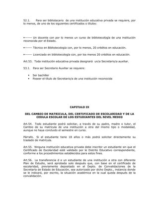 52.1. Para ser bibliotecario de una institución educativa privada se requiere, por
lo menos, de uno de los siguientes certificados o títulos:
Un docente con por lo menos un curso de bibliotecología de una institución
reconocida por el Estado.
Técnico en Bibliotecología con, por lo menos, 20 créditos en educación.
Licenciado en bibliotecología con, por los menos 20 créditos en educación.
Art.53. Toda institución educativa privada designará un/a Secretario/a auxiliar.
53.1. Para ser Secretario Auxiliar se requiere:
 Ser bachiller
 Poseer el título de Secretario/a de una institución reconocida
CAPITULO IX
DEL CAMBIO DE MATRICULA, DEL CERTIFICADO DE ESCOLARIDAD Y DE LA
CEDULA ESCOLAR DE LOS ESTUDIANTES DEL NIVEL MEDIO
Art.54. Todo estudiante podrá solicitar, a través de su padre, madre o tutor, el
Cambio de su matrícula de una institución a otra del mismo tipo o modalidad,
aunque no haya concluido el semestre en curso.
Párrafo. Si el estudiante tiene 18 años o más podrá solicitar directamente su
traslado de matrícula.
Art.55. Ninguna institución educativa privada debe inscribir un estudiante sin que el
Certificado de Escolaridad esté validado por le Distrito Educativo correspondiente,
conforme a los procedimientos establecidos para estos fines.
Art.56. La transferencia d e un estudiante de una institución a otra con diferente
Plan de Estudio, será aprobada solo después que, con base en el certificado de
escolaridad, previamente depositado en el Depto. de Convalidaciones de la
Secretaría de Estado de Educación, sea autorizado por dicho Depto., instancia donde
se le indicará, por escrito, la situación académica en la cual queda después de la
convalidación.
 
