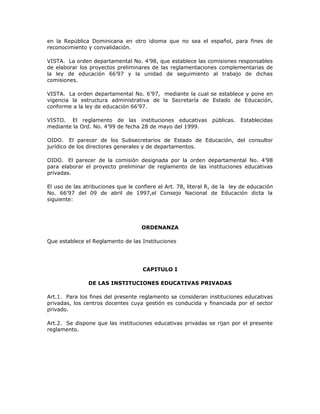 en la República Dominicana en otro idioma que no sea el español, para fines de
reconocimiento y convalidación.
VISTA. La orden departamental No. 4’98, que establece las comisiones responsables
de elaborar los proyectos preliminares de las reglamentaciones complementarias de
la ley de educación 66’97 y la unidad de seguimiento al trabajo de dichas
comisiones.
VISTA. La orden departamental No. 6’97, mediante la cual se establece y pone en
vigencia la estructura administrativa de la Secretaría de Estado de Educación,
conforme a la ley de educación 66’97.
VISTO. El reglamento de las instituciones educativas públicas. Establecidas
mediante la Ord. No. 4’99 de fecha 28 de mayo del 1999.
OIDO. El parecer de los Subsecretarios de Estado de Educación, del consultor
jurídico de los directores generales y de departamentos.
OIDO. El parecer de la comisión designada por la orden departamental No. 4’98
para elaborar el proyecto preliminar de reglamento de las instituciones educativas
privadas.
El uso de las atribuciones que le confiere el Art. 78, literal R, de la ley de educación
No. 66’97 del 09 de abril de 1997,el Consejo Nacional de Educación dicta la
siguiente:
ORDENANZA
Que establece el Reglamento de las Instituciones
CAPITULO I
DE LAS INSTITUCIONES EDUCATIVAS PRIVADAS
Art.1. Para los fines del presente reglamento se consideran instituciones educativas
privadas, los centros docentes cuya gestión es conducida y financiada por el sector
privado.
Art.2. Se dispone que las instituciones educativas privadas se rijan por el presente
reglamento.
 