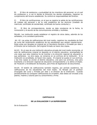 B) El libro de asistencia y puntualidad de los miembros del personal, en el cual
los profesores y, si así lo decide la Dirección los demás empleados, registran su
cumplimiento del horario establecido. Su control es responsabilidad del Director.
C) El libro de certificaciones, en el que se registra la salida de las certificaciones
de trabajo del personal y de la vida académica de los alumnos (traslado de
matrícula, certificado de escolaridad, certificado de buena conducta) y
D) El libro de correspondencia, donde se deja constancia de la fecha, la
numeración y el asunto de las comunicaciones emitidas y recibidas.
Párrafo. Las institución puede establecer el registro de otros datos, además de los
señalados, si lo considera pertinente.
Art. 62. Las actas de calificaciones del nivel medio, registran los resultados de final
de curso del rendimiento académico de los estudiantes que asisten regularmente.
Estas actas son llenadas en original por el Secretario Docente y firmadas por éste y
el Director de la Institución. Del original firmado se hacen dos copias.
Art.63. En el caso de una institución educativa privada del nivel medio reconocida, el
acta de calificaciones original se deposita en el distrito educativo, acompañada de
una copia que esta instancia ha de tramitar a la dirección regional de educación a
que pertenece. La otra copia, se conserva en os archivos de la institución. Si la
institución es acreditada, se hacen tres copias. El original se queda en sus archivos,
y las tres copias se envían al distrito educativo, una para sus archivos, otra para
tramitarla a la dirección regional de educación correspondiente y la última al Depto.
de Titulación y Acreditación de Estudios, para fines de legalización de documentos.
Art.64. El boletín de calificaciones también registra, por período académico, las
calificaciones de los estudiantes del nivel medio. Es llenado por el profesor
encargado del curso y firmado por éste y el Director de la Institución. Cuando
periódicamente se consignen calificaciones en el boletín, éste debes ser enviado a los
padres, madres y tutores para su conocimiento y firma.
CAPITULO XI
DE LA EVALUACION Y LA SUPERVISION
De la Evaluación:
 
