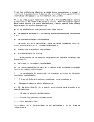 Art.65. Las instituciones educativas privadas deben autoevaluarse y evaluar el
rendimiento de sus estudiantes de acuerdo a los propósitos, criterios, procedimientos
y normativas establecidos en las disposiciones legales vigentes.
Art.66. La autoevaluación institucional será anual, al inicio del año escolar y siempre
que la Secretaría de Estado de Educación lo requiera. Abarcará todos los aspectos
de la gestión docente y la gestión administrativa, y tendrá siempre como objetivo
mejorar el proceso enseñanza-aprendizaje.
Art.67. La autoevaluación de la gestión docente ha de valorar:
a) La presencia, en la práctica, del ideario y demás documentos que fundamentan
la labor.
b) La implementación del currículo vigente.
c) La calidad, suficiencia, pertinencia y uso de los medios y materiales didácticos,
textos, equipos de laboratorio y dotación de la biblioteca.
d) Los procesos de enseñanza y aprendizaje.
e) El nivel académico del personal
f) La participación de los miembros de la comunidad educativa en las procesos
de la institución.
g) La integración institución-comunidad local
h) La competencia profesoral, tanto en el dominio de los contenidos curriculares
como en los aspectos metodológicos.
i) La participación del profesorado en programas continuos de formación,
capacitación y actualización.
j) El desarrollo de las actividades cocurriculares y extracurriculares, y
k) Cualquier otro aspecto relativo a la docencia.
Art. 68. La autoevaluación de la gestión administrativa dará atención a los
siguientes aspectos:
Estructura organizativa de la institución
Línea de autoridad dentro de la estructura
Planta y ambiente físico.
Manejo de la documentación de los estudiantes y de las actas de
calificaciones, y
 
