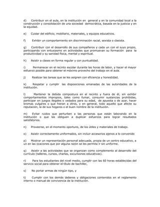 d) Contribuir en el aula, en la institución en general y en la comunidad local a la
construcción y consolidación de una sociedad democrática, basada en la justicia y en
la equidad.
e) Cuidar del edificio, mobiliario, materiales, y equipos educativos.
f) Exhibir un comportamiento sin discriminación racial, sexista o clasista.
g) Contribuir con el desarrollo de sus compañeros y cada un con el suyo propio,
participando con entusiasmo en actividades que promuevan su formación para la
productividad y su sanidad física, mental y espiritual.
h) Asistir a clases en forma regular y con puntualidad.
i) Permanecer en el recinto escolar durante las horas de labor, y hacer el mayor
esfuerzo posible para obtener el máximo provecho del trabajo en el aula.
j) Realizar las tareas que se les asignen con eficiencia y honestidad.
k) Respetar y cumplir las disposiciones emanadas de las autoridades de la
institución.
l) Mantener la debida compostura en el recinto y fuera de él, sin exhibir
comportamientos impropios, tales como fumar, consumir sustancias prohibidas,
participar en juegos ilegales o vedados para su edad, de apuesta o de azar, hacer
bromas vulgares o que hieran a otros, y en general, todo aquello que afecte su
reputación, la de sus hogares o el buen nombre de la institución.
m) Evitar ruidos que perturben a las personas que están laborando en la
institución o que las obliguen a duplicar esfuerzos para lograr resultados
satisfatorios.
n) Proveerse, en el momento oportuno, de los útiles y materiales de trabajo.
o) Asistir correctamente uniformados, sin incluir accesorios ajenos a lo convenido
p) Mostrar un representación personal adecuada, propia de un centro educativo, a
un en las ocaciones que por alguna razón se les permita ir sin uniforme.
q) Asistir a las actividades que se organizan como complemento al desarrollo del
currículo (talleres, cursos, charlas, excursiones educativas).
r) Para los estudiantes del nivel medio, cumplir con las 60 horas establecidas del
servicio social para obtener el título de bachiller,
s) No portar armas de ningún tipo, y
t) Cumplir con los demás deberes y obligaciones contenidos en el reglamento
interno o manual de convivencia de la institución.
 