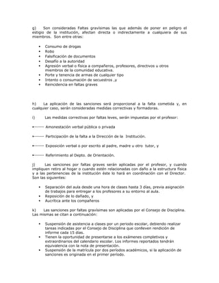 g) Son consideradas Faltas gravísimas las que además de poner en peligro el
estigio de la institución, afectan directa o indirectamente a cualquiera de sus
miembros. Son entre otras:
 Consumo de drogas
 Robo
 Falsificación de documentos
 Desafío a la autoridad
 Agresión verbal o física a compañeros, profesores, directivos u otros
miembros de la comunidad educativa.
 Porte y tenencia de armas de cualquier tipo
 Intento o consumación de secuestros ,y
 Reincidencia en faltas graves
h) La aplicación de las sanciones será proporcional a la falta cometida y, en
cualquier caso, serán consideradas medidas correctivas y formadoras.
i) Las medidas correctivas por faltas leves, serán impuestas por el profesor:
Amonestación verbal pública o privada
Participación de la falta a la Dirección de la Institución.
Exposición verbal o por escrito al padre, madre u otro tutor, y
Referimiento al Depto. de Orientación.
j) Las sanciones por faltas graves serán aplicadas por el profesor, y cuando
impliquen retiro al hogar o cuando estén relacionadas con daño a la estructura física
y a las pertenencias de la institución éste lo hará en coordinación con el Director.
Son las siguientes:
 Separación del aula desde una hora de clases hasta 3 días, previa asignación
de trabajos para entregar a los profesores a su entorno al aula.
 Reposición de lo dañado, y
 Aucrítica ante los compañeros
k) Las sanciones por faltas gravísimas son aplicadas por el Consejo de Disciplina.
Las mismas se citan a continuación:
 Suspensión de asistencia a clases por un periodo escolar, debiendo realizar
tareas indicadas por el Consejo de Disciplina que conlleven rendición de
informe cada 15 días.
 Tienen la oportunidad de presentarse a los exámenes completivos y
extraordinarios del calendario escolar. Los informes reportados tendrán
equivalencia con la nota de presentación.
 Suspensión de la matrícula por dos períodos académicos, si la aplicación de
sanciones es originada en el primer período.
 