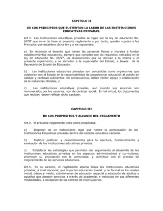 CAPITULO II
DE LOS PRINCIPIOS QUE SUSTENTAN LA LABOR DE LAS INSTITUCIONES
EDUCATIVAS PRIVADAS.
Art.3. Las instituciones educativas privadas se rigen por la ley de educación No.
66’97 que sirve de base al presente reglamento y por tanto, quedan sujetas a los
Principios que establece dicha ley y a los siguientes:
a) Se reconoce el derecho que tienen las personas físicas y morales a fundar
establecimientos educativos, siempre que cumplan con los requisitos indicados en la
ley de educación No. 66’97, las disposiciones que se derivan a la misma y el
presente reglamento, y se sometan a la supervisión del Estado, a través de la
Secretaría de Estado de Educación.
b) Las instituciones educativas privadas son concebidas como organismos que
colaboran con el Estado en la responsabilidad de proporcionar educación al pueblo en
calidad y cantidad suficientes. En consecuencia, deben recibir apoyo y colaboración
de la instancias oficiales, y
c) Las instituciones educativas privadas, aun cuando sus servicios son
remunerados por los usuarios, son de carácter social. En tal virtud, los documentos
que reciban deben reflejar dicho carácter.
CAPITULO III
DE LOS PROPOSITOS Y ALCANCE DEL REGLAMENTO
Art.4. El presente reglamento tiene como propósitos:
a) Disponer de un instrumento legal que norme la participación de las
Instituciones Educativas privadas dentro del sistema educativo nacional.
b) Instituir políticas y procedimientos para la apertura, funcionamiento y
evaluación de las instituciones educativas privadas.
c) Establecer las estrategias que permitan dar seguimiento al desarrollo de las
instituciones educativas privadas en los aspectos administrativos y curriculares,
promover su vinculación con la comunidad, y contribuir con el proceso de
mejoramiento de los servicios educativos.
Art.5. En su alcance, el reglamento abarca todas las instituciones educativas
privadas, a nivel nacional, que imparten educación formal y no formal en los niveles
inicial, básico y medio, sub-sistemas de educación especial y educación de adultos y
aquellas que prestan servicios a través de academias e institutos en sus diferentes
modalidades, a excepción de los centros de nivel superior.
 