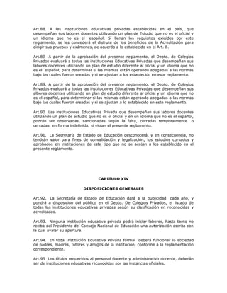 Art.88. A las instituciones educativas privadas establecidas en el país, que
desempeñan sus labores docentes utilizando un plan de Estudio que no es el oficial y
un idioma que no es el español, Sí llenan los requisitos exigidos por este
reglamento, se les concederá el disfrute de los beneficios de la Acreditación para
dirigir sus pruebas y exámenes, de acuerdo a lo establecido en el Art. 8.
Art.89 A partir de la aprobación del presente reglamento, el Depto. de Colegíos
Privados evaluará a todas las instituciones Educativas Privadas que desempeñan sus
labores docentes utilizando un plan de estudio diferente al oficial y un idioma que no
es el español, para determinar si las mismas están operando apegadas a las normas
bajo las cuales fueron creadas y si se ajustan a los establecido en este reglamento.
Art.89. A partir de la aprobación del presente reglamento, el Depto. de Colegios
Privados evaluará a todas las instituciones Educativas Privadas que desempeñan sus
albores docentes utilizando un plan de estudio diferente al oficial y un idioma que no
es el español, para determinar si las mismas están operando apegadas a las normas
bajo las cuales fueron creadas y si se ajustan a lo establecido en este reglamento.
Art.90 Las instituciones Educativas Privada que desempeñan sus labores docentes
utilizando un plan de estudio que no es el oficial y en un idioma que no es el español,
podrán ser observadas, sancionadas según la falta, cerradas temporalmente o
cerradas en forma indefinida, si violan el presente reglamento.
Art.91. La Secretaría de Estado de Educación desconocerá, y en consecuencia, no
tendrán valor para fines de convalidación y legalización, los estudios cursados y
aprobados en instituciones de este tipo que no se acojan a los establecido en el
presente reglamento.
CAPITULO XIV
DISPOSICIONES GENERALES
Art.92. La Secretaría de Estado de Educación dará a la publicidad cada año, y
pondrá a disposición del público en el Depto. De Colegios Privados, el listado de
todas las instituciones educativas privadas según su clasificación en reconocidas y
acreditadas.
Art.93. Ninguna institución educativa privada podrá iniciar labores, hasta tanto no
reciba del Presidente del Consejo Nacional de Educación una autorización escrita con
la cual avalar su apertura.
Art.94. En toda Institución Educativa Privada formal deberá funcionar la sociedad
de padres, madres, tutores y amigos de la institución, conforme a la reglamentación
correspondiente.
Art.95 Los títulos requeridos al personal docente y administrativo docente, deberán
ser de instituciones educativas reconocidas por las instancias oficiales.
 