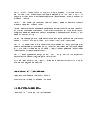 Art.96. Cuando en una institución educativa privada surja un conflicto de intereses,
de cualquier índole, entre los usuarios de sus servicios y sus directivos, el Depto. de
Colegios Privados podrá actuar como intermediario entre ambas partes, a solicitud de
cualquiera de ellas.
Art.97. Toda institución educativa privada deberá tener la Bandera Nacional
colocada en asta en un lugar visible.
Art.98. Las instituciones educativa privada que posean autorización para funcionar,
no pueden establecer extensiones pretendiendo ampararlas en dicha autorización.
Para esos fines, es necesario solicitar y obtener el reconocimiento específico que
avale los nuevos centros.
Art.99. Se prohíbe que dos o más instituciones educativas privadas de una misma
ciudad o municipio sean autorizadas con nombres o denominaciones iguales.
Art.100. Las violaciones en que incurran las instituciones educativas privadas a las
normas legalmente establecidas por la Secretaría de Estado de Educación, serán
conocidas y sancionadas por las instancias correspondientes, y las que correspondan
al Código Civil por la justicia ordinaria.
Art.101. Este reglamento deroga las Ord. 7’75, 1’89 y cualquier otro dispositivo
legal de igual o menor categoría que le sea contraria.
Dada en Santo Domingo de Guzmán, Capital de la República Dominicana, a los 27
días del mes de junio del año 2000.
LIC. LIGIA A. MELO DE CARDONA
Secretaria de Estado de Educación y Cultura
Presidenta del Consejo Nacional de Educación
DR. SOSTRATO ACOSTA SOSA
Secretario del Consejo Nacional de Educación
 