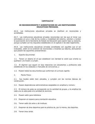 CAPITULO IV
DE RECONOCIMIENTO Y ACREDITACION DE LAS INSTITUCIONES
EDUCATIVAS PRIVADAS.
Art.6. Las instituciones educativas privadas se clasifican en reconocidas y
acreditadas.
Art.7. Las instituciones educativas privadas reconocidas son las que al iniciar sus
actividades en uno o más de los niveles y modalidad del sistema, solicitan y reciben
la autorización de la Secretaría de Estado de Educación para operar bajo su asesoría,
porque cumplen con los requisitos establecidos en el capítulo V de este reglamento.
Art.8. Las instituciones educativas privadas acreditadas son aquellas que al ser
evaluadas, estén en la condición de reconocidas o iniciando sus labores, demuestren
que poseen las siguientes características:
1. Soporte documental:
1.1. Tienen un ideario en el que establecen con claridad la visión que orienta su
quehacer y la misión a cumplir.
1.2. El régimen que siguen en lasa relaciones con estudiantes y profesores está
establecido en los estatutos o manuales de convivencia, y
1.3. Poseen todos los documentos que conforman el currículo vigente.
2. Planta Física:
2.1. Sus locales están bien ubicados, y cumplen con las normas básicas de
construcción.
2.2. Poseen dependencias administrativas aceptables en amplitud y número.
2.3. El número de aulas se corresponde con la cantidad de grupos, y la amplitud de
cada una es adecuada a la cantidad de alumnos.
2.4. Poseen salón para biblioteca
2.5. Disponen en espacio para orientación educativa
2.6. Tienen salón de actos o de multiuso
2.7. Disponen de área deportiva para la práctica de, por lo menos, dos deportes.
2.8. Tienen área verde.
 