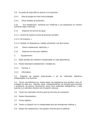 2.9. Su grado de seguridad se aprecia en lo siguiente:
2.9.1. Área de juegos de nivel inicial protegida
2.9.2. Otras medidas de protección.
2.10. Sus instalaciones sanitarias son modernas y sus dispositivos en número
suficiente según matrícula:
2.11. Disponen de servicio de agua:
2.11.1. Control de ingreso al local de personas extrañas
2.11.2. De limpieza, y
2.11.3. Potable, en dispositivos o salidas suficientes y de fácil acceso.
2.12. Tienen instalaciones eléctricas, y
2.13. Disponen de área para cafetería.
3. Equipamiento:
3.1. Están dotadas del mobiliario indispensable en cada dependencia.
3.2. Poseen laboratorio debidamente instalado de :
3.2.1. Ciencias, e
3.2.2. Informática
3.3. Disponen de equipos audiovisuales y de los materiales didácticos
indispensables a la docencia.
3.4. Tienen una biblioteca con textos según las asignaturas que enseñan y dos (2)
unidades de cada uno. Además, obras complementarias, de consulta para alumnos
y profesores, de lectura, diccionarios, entre otros materiales bibliográficos, y está
suscrita a un periódico matutino de circulación nacional.
3.5. Tienen los materiales mínimos para los servicios de orientación.
3.6. Poseen fotocopiadora.
3.7. Tienen teléfono
3.8. Tienen un botiquín con lo indispensable para las emergencias médicas y,
3.9. Poseen las instalaciones y los equipos mínimas para la cafetería.
 